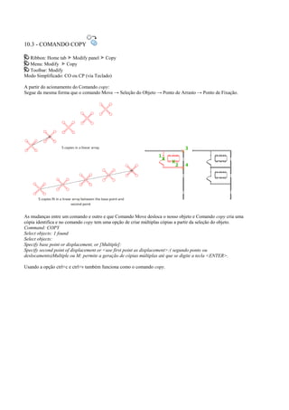 10.3 - COMANDO COPY
Ribbon: Home tab Modify panel Copy
Menu: Modify Copy
Toolbar: Modify
Modo Simplificado: CO ou CP (via Teclado)
A partir do acionamento do Comando copy:
Segue da mesma forma que o comando Move → Seleção do Objeto → Ponto de Arrasto → Ponto de Fixação.
As mudanças entre um comando e outro e que Comando Move desloca o nosso objeto e Comando copy cria uma
cópia identifica e no comando copy tem uma opção de criar múltiplas cópias a partir da seleção do objeto.
Command: COPY
Select objects: 1 found
Select objects:
Specify base point or displacement, or [Multiple]:
Specify second point of displacement or <use first point as displacement>:( segundo ponto ou
deslocamento)Multiple ou M: permite a geração de cópias múltiplas até que se digite a tecla <ENTER>.
Usando a opção ctrl+c e ctrl+v também funciona como o comando copy.
 