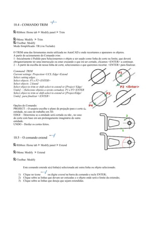 10.4 - COMANDO TRIM
Ribbon: Home tab Modify panel Trim
Menu: Modify Trim
Toolbar: Modify
Modo Simplificado: TR (via Teclado)
O TRIM uma das ferramentas muito utilizada no AutoCAD e onde recortamos e aparamos os objetos.
A partir do acionamento do Comando trim:
1 –Inicialmente é Pedido para Selecionarmos o objeto a ser usado como linha de corte ou limite, que deverá
obrigatoriamente ter uma intersecção ou estar cruzando o que irá ser cortado, clicamos <ENTER> a continuar.
2 – A partir da escolha de nossa linha de corte, selecionamos o que queremos recortar. <ENTER> para finalizar.
Command: TRIM
Current settings: Projection=UCS, Edge=Extend
Select cutting edges ...
Select objects: P1 e P2<ENTER>
Select objects: 2 found
Select object to trim or shift-select to extend or [Project/ Edge/
Undo]: : (Selecione objetos a serem cortados). P1 e P2<ENTER>
Select object to trim or shift-select to extend or [Project/Edge/
Undo]: para finalizar <ENTER>
Opções do Comando:
PROJECT – O usuário escolhe o plano de projeção para o corte da
entidade, no caso de trabalho em 3D.
EDGE – Determina se a entidade será cortada ou não , no caso
de corte com base em um prolongamento imaginário de outra
entidade.
UNDO – Desfaz os cortes feitos.
10.5 – O comando extend
Ribbon: Home tab Modify panel Extend
Menu: Modify Extend
Toolbar: Modify
Este comando estende a(s) linha(s) selecionada até outra linha ou objeto selecionado.
1) Clique no ícone ou digite extend na barra de comando e tecle ENTER;
2) Clique sobre as linhas que devam ser esticadas e o objeto onde será o limite da extensão;
3) Clique sobre as linhas que deseja que sejam extendidas.
 