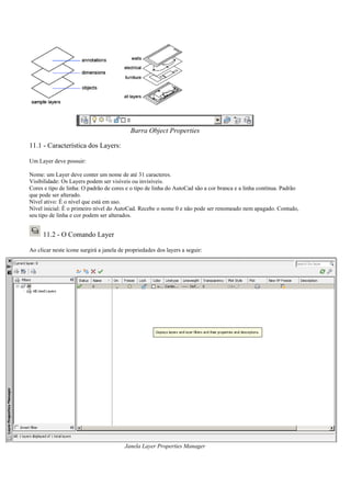 Barra Object Properties
11.1 - Característica dos Layers:
Um Layer deve possuir:
Nome: um Layer deve conter um nome de até 31 caracteres.
Visibilidade: Os Layers podem ser visíveis ou invisíveis.
Cores e tipo de linha: O padrão de cores e o tipo de linha do AutoCad são a cor branca e a linha contínua. Padrão
que pode ser alterado.
Nível ativo: É o nível que está em uso.
Nível inicial: É o primeiro nível do AutoCad. Recebe o nome 0 e não pode ser renomeado nem apagado. Contudo,
seu tipo de linha e cor podem ser alterados.
11.2 - O Comando Layer
Ao clicar neste ícone surgirá a janela de propriedades dos layers a seguir:
Janela Layer Properties Manager
 