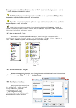 Para se gerar um novo nível de trabalho, deve-se clicar em “New”. Este novo nível será gerado com o nome de
“Layer 1”, que pode era alterado pelo usuário.
On/Off (liga/desliga): quando esta lâmpada está acessa indica que seu Layer está visível. Clique sobre a
lâmpada para apaga-la e torna-lo invisível caso não vá utiliza-lo.
Freeze/thaw (congela/descongela): esta opção torna o layer invisível e inacessível se o ícone do sol estiver
apagado. É como se o layer não existisse.
Lock/ Unlock (trava/ destrava): quando aberto, o ícone do cadeado possibilita qualquer alteração no
desenho do layer em uso. Quando fechado, nenhuma alteração no desenho daquele layer poderá ser feita. Este
mecanismo evita mudanças acidentais no desenho.
11.3 - Gerenciamento de Cores
A opção Color Control do toolbar Object Properties permite configurar a cor corrente gráfica e
dinamicamente. A cor aqui selecionada que leva-se em considração para a plotagem conforme os padrões do
AutoCAD R14. O AutoCAD permite usar 256 cores para a configuração de layers.
11.4 - Gerenciamento do Linetype:
A opção Linetype Control do toolbar Object Properties permite configurar o tipo de linha corrente gráfica
e dinamicamente. A opção Other oferece a janela Linetype Manager.
11.5 - Configurar o Linetype:
Permite gerenciar a configuração de
tipo de linha. Segue o padrão de caixa de
diálogo do Windows, permitindo:
. Load: carrega tipos de linha;
. Delete: elimina tipo de linha;
. Details: configura o tipo de linha corrente.
Possibilitando escala global ou unitária
.
 