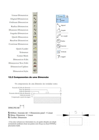 12.2 Componentes de uma Dimensão
DIMLINEAR
Ribbon: Annotate tab Dimensions panel Linear
Menu: Dimension Linear
Toolbar: Dimension
- Cria cotas verticais (y) e horizontais (x), em quatro direções em relação aos pontos de origem. A partir de seu
acionamento podemos clicar nos pontos com Osnap ou clicar ENTER para podermos selecionamos a linha que
precisamos medir.
 