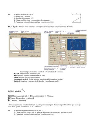 Ex: 1) Ajuste os limits em 10x10;
2) Ajuste grip e snap em 1;
3) desenhe um retângulo 5x3;
4) Clique em DIM linear e cote os lados do retângulo;
5) Para ajustar o tamanho da cota clique em dimension Style.
DIM Style – define o estilo corrente e acessa para caixa de diálogo das configurações do estilo.
Também é possível alterar o estilo da cota pela barra de comando
MText: Permite alterar o estilo da cota;
Text: Permite alterar o valor mostrado na cota;
Angle: Permite alterar o ângulo da cota;
Horizontal, vertical: Define se a cota aparecerá na horizontal ou vertical;
Rotated: Rotaciona a cota através de ângulos. (semelhante a Angle).
DIMALIGNED
Ribbon: Annotate tab Dimensions panel Aligned
Menu: Dimension Aligned
Toolbar: Dimension
- Cria cotas alinhadas com direção foram da pelos pontos de origem. A cota fica paralela a linha que se deseja
cotar. Seus ajustes são idênticos ao do DIM linear.
Ex: 1) desenhe um pentágono inscrito de raio 5;
2) Clique em DIM Align e cote os lados do pentágono (use osnap para precisão na cota);
3) Para ajustar o tamanho da cota clique em dimension Style.
 