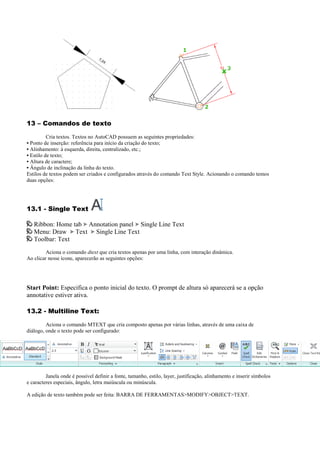 13 – Comandos de texto
Cria textos. Textos no AutoCAD possuem as seguintes propriedades:
• Ponto de inserção: referência para início da criação do texto;
• Alinhamento: à esquerda, direita, centralizado, etc.;
• Estilo de texto;
• Altura de caractere;
• Ângulo de inclinação da linha do texto.
Estilos de textos podem ser criados e configurados através do comando Text Style. Acionando o comando temos
duas opções:
13.1 - Single Text
Ribbon: Home tab Annotation panel Single Line Text
Menu: Draw Text Single Line Text
Toolbar: Text
Aciona o comando dtext que cria textos apenas por uma linha, com interação dinâmica.
Ao clicar nesse ícone, aparecerão as seguintes opções:
Start Point: Especifica o ponto inicial do texto. O prompt de altura só aparecerá se a opção
annotative estiver ativa.
13.2 - Multiline Text:
Aciona o comando MTEXT que cria composto apenas por várias linhas, através de uma caixa de
diálogo, onde o texto pode ser configurado:
Janela onde é possível definir a fonte, tamanho, estilo, layer, justificação, alinhamento e inserir símbolos
e caracteres especiais, ângulo, letra maiúscula ou minúscula.
A edição de texto também pode ser feita: BARRA DE FERRAMENTAS>MODIFY>OBJECT>TEXT.
 