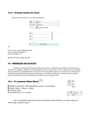 13.4 – Criando estilos de texto
Basta clicar em multitext e ir na aba de formatação.
Ex:
Crie um texto escrito caligrafia técnica
Fonte: arial/regular/height:15
Ângulo (obliquo): 30°
Depois adicione em algum desenho.
14 - INSERÇÃO DE BLOCOS
Os Blocos são desenhos feitos pelo usuário que são salvos e, posteriormente podem ser inseridos em um
desenho. Por exemplo, o desenho de uma porta pode ser salvo como um bloco. Assim, sempre que em seu desenho
uma porta precisar ser desenhada basta você inserir o bloco que contém a porta ao seu projeto. O uso deste recurso
aumentará sua produtividade diminuindo o tempo para a execução de um desenho, e ainda, gerando um padrão
para seus trabalhos através de uma biblioteca de símbolos que você poderá criar.
14.1 - O comando Make Block
Ribbon: Insert tab Block Definition panel Create Block
Menu: Draw Block Make
Toolbar: Draw
Modo Simplificado: B (via Teclado)
Este é o comando usado para salvar um desenho como um bloco. Ao clicar sobre seu
ícone surge a janela a seguir:
 