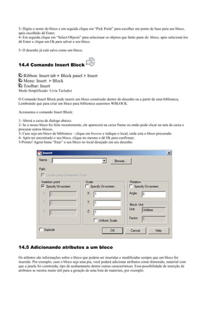 3- Digite o nome do bloco e em seguida clique em “Pick Point” para escolher um ponto de base para seu bloco,
após escolhido dê Enter;
4- Em seguida clique em “Select Objects” para selecionar os objetos que farão parte do bloco, após selecioná-los
dê Enter e clique em Ok para salvar o seu bloco.
5- O desenho já está salvo como um bloco;
14.4 Comando Insert Block
Ribbon: Insert tab Block panel Insert
Menu: Insert Block
Toolbar: Insert
Modo Simplificado: I (via Teclado)
O Comando Insert Block pode inserir um bloco construido dentro do desenho ou a partir de uma biblioteca,
Lembrando que para criar um bloco para biblioteca usaremos WBLOCK.
Acionamos o comando Insert Block:
1- Abrirá a caixa de dialogo abaixo.
2- Se o nosso bloco foi feito recentemente, ele aparecerá na caixa Name ou então pode clicar na seta da caixa e
procurar outros blocos.
3- Caso seja um bloco de biblioteca – clique em browse e indique o local, onde esta o bloco procurado.
4- Após ter encontrado o seu bloco, clique no mesmo e dê Ok para confirmar;
5-Pronto! Agora basta “fixar” o seu bloco no local desejado em seu desenho.
14.5 Adicionando atributos a um bloco
Os atibutos são informações sobre o bloco que podem ser inseridas e modificadas sempre que um bloco for
inserido. Por exemplo, caso o bloco seja uma pia, você poderá adicionar atributos como dimensão, material com
que a janela foi construída, tipo de acabamaneto dentre outras características. Essa possibilidade de inserção de
atributos se mostra muito útil para a geração de uma lista de materiais, por exemplo.
 