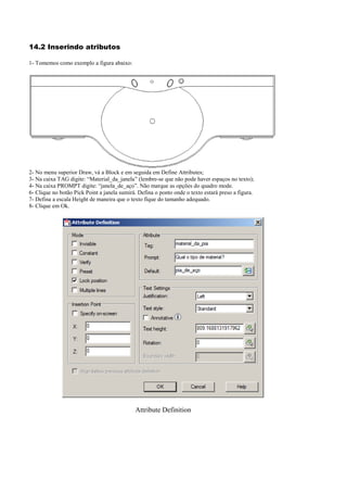 14.2 Inserindo atributos
1- Tomemos como exemplo a figura abaixo:
2- No menu superior Draw, vá a Block e em seguida em Define Attributes;
3- Na caixa TAG digite: “Material_da_janela” (lembre-se que não pode haver espaços no texto);
4- Na caixa PROMPT digite: “janela_de_aço”. Não marque as opções do quadro mode.
6- Clique no botão Pick Point a janela sumirá. Defina o ponto onde o texto estará preso a figura.
7- Defina a escala Height de maneira que o texto fique do tamanho adequado.
8- Clique em Ok.
Attribute Definition
 