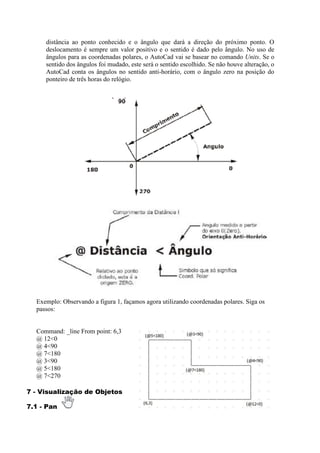 distância ao ponto conhecido e o ângulo que dará a direção do próximo ponto. O
deslocamento é sempre um valor positivo e o sentido é dado pelo ângulo. No uso de
ângulos para as coordenadas polares, o AutoCad vai se basear no comando Units. Se o
sentido dos ângulos foi mudado, este será o sentido escolhido. Se não houve alteração, o
AutoCad conta os ângulos no sentido anti-horário, com o ângulo zero na posição do
ponteiro de três horas do relógio.
Exemplo: Observando a figura 1, façamos agora utilizando coordenadas polares. Siga os
passos:
Command: _line From point: 6,3
@ 12<0
@ 4<90
@ 7<180
@ 3<90
@ 5<180
@ 7<270
7 - Visualização de Objetos
7.1 - Pan
 