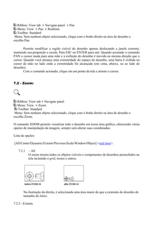 Ribbon: View tab Navigate panel Pan
Menu: View Pan Realtime
Toolbar: Standard
Menu: Sem nenhum objeto selecionado, clique com o botão direito na área de desenho e
escolha Pan.
Permite modificar a região visível do desenho apenas deslocando a janela corrente,
mantendo sua proporção e escala. Para ESC ou ENTER para sair. Quando acionado o comando
PAN o cursor muda para uma mão e a exibição do desenho é movida na mesma direção que o
cursor. Quando você alcança uma extremidade do espaço do desenho, uma barra é exibida no
cursor da mão no lado onde a extremidade foi alcançada (em cima, abaixo, ou ao lado do
desenho).
Com o comando acionado, clique em um ponto da tela e arraste o cursor.
7.2 - Zoom:
Ribbon: View tab Navigate panel
Menu: View Zoom
Toolbar: Standard
Menu: Sem nenhum objeto selecionado, clique com o botão direito na área de desenho e
escolha Zoom.
O comando ZOOM permite visualizar todo o desenho em nossa área gráfica, oferecendo várias
opções de manipulação da imagem, sempre sem alterar suas coordenadas:
Lista de opções:
[All/Center/Dynamic/Extents/Previous/Scale/Window/Object] <real time>.
7.2.1 – All
O zoom mostra todos os objetos visíveis e componentes de desenhos preenchidos na
tela incluíndo o grid, textos e outros.
Na ilustração da direita, é selecionada uma área maior do que a extensão do desenho do
tamanho do limits.
7.2.2 - Extents
 