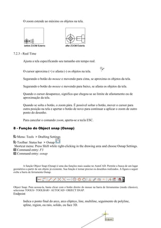 O zoom estende ao máximo os objetos na tela.
7.2.3 - Real Time
Ajusta a tela especificando seu tamanho em tempo real.
O cursor aproxima (+) e afasta (-) os objetos na tela.
Segurando o botão do mouse e movendo para cima, se aproxima os objetos da tela.
Segurando o botão do mouse e movendo para baixo, se afasta os objetos da tela.
Quando o cursor desaparece, significa que chegou-se ao limite de afastamento ou de
aproximação da tela.
Quando se solta o botão, o zoom pára. É possível soltar o botão, mover o cursor para
outra posição na tela e apertar o botão de novo para continuar a aplicar o zoom de outro
ponto do desenho.
Para cancelar o comando zoom, aperta-se a tecla ESC.
8 - Função do Object snap (Osnap)
Menu: Tools Drafting Settings
Toolbar: Status bar Osnap
Shortcut menu: Press Shift while right-clicking in the drawing area and choose Osnap Settings.
Command entry: F3
Command entry: osnap
A função Object Snap (Osnap) é uma das funções mais usadas no AutoCAD. Permite a busca de um lugar
geométrico a partir de um objeto já existente. Sua função é tornar preciso os desenhos realizados. A figura a seguir
exibe a barra de ferramenta Osnap.
Object Snap: Para acessa-la, basta clicar com o botão direito do mouse na barra de ferramentas (modo clássico),
selecionar TOOLS> TOOLBAR> AUTOCAD> OBJECT SNAP.
Endpoint
Indica o ponto final do arco, arco elíptico, line, multiline, seguimento de polyline,
spline, region, ou raio, solido, ou face 3D.
 