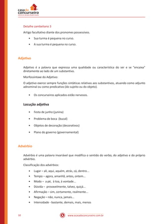 www.acasadoconcurseiro.com.br10
Detalhe zambeliano 3
Artigo facultativo diante dos pronomes possessivos.
•• Sua turma é pequena no curso.
•• A sua turma é pequena no curso.
Adjetivo
Adjetivo é a palavra que expressa uma qualidade ou característica do ser e se "encaixa"
diretamente ao lado de um substantivo.
Morfossintaxe do Adjetivo:
O adjetivo exerce sempre funções sintáticas relativas aos substantivos, atuando como adjunto
adnominal ou como predicativo (do sujeito ou do objeto).
•• Os concurseiros aplicados estão nervosos.
Locução adjetiva
•• Festa de junho (junina)
•• Problema de boca (bucal)
•• Objetos de decoração (decorativos)
•• Plano do governo (governamental)
Advérbio
Advérbio é uma palavra invariável que modifica o sentido do verbo, do adjetivo e do próprio
advérbio.
Classificação dos advérbios:
•• Lugar – ali, aqui, aquém, atrás, cá, dentro...
•• Tempo – agora, amanhã, antes, ontem...
•• Modo – a pé, à toa, à vontade...
•• Dúvida – provavelmente, talvez, quiçá...
•• Afirmação – sim, certamente, realmente...
•• Negação – não, nunca, jamais...
•• Intensidade - bastante, demais, mais, menos
 