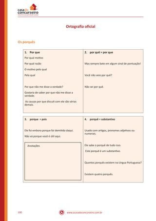 www.acasadoconcurseiro.com.br100
Ortografia oficial
Os porquês
1.	 Por que
Por qual motivo
Por qual razão
O motivo pelo qual
Pela qual
Por que não me disse a verdade?
Gostaria de saber por que não me disse a
verdade.
As causas por que discuti com ele são sérias
demais.
2.	 por quê = por que
Mas sempre bate em algum sinal de pontuação!
Você não veio por quê?
Não sei por quê.
3.	 porque = pois
Ele foi embora porque foi demitido daqui.
Não vá porque você é útil aqui.
Anotações
4.	 porquê = substantivo
Usado com artigos, pronomes adjetivos ou
numerais.
Ele sabe o porquê de tudo isso.
Este porquê é um substantivo.
Quantos porquês existem na Língua Portuguesa?
Existem quatro porquês.
 