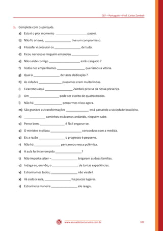 CEF – Português – Prof. Carlos Zambeli
www.acasadoconcurseiro.com.br 101
1.	 Complete com os porquês.
a)	 Esta é o pior momento ___________________ passei.
b)	 Não fiz o tema, ________________ tive um compromisso.
c)	 Filosofar é procurar os ________________ de tudo.
d)	 Ficou nervoso e ninguém entendeu ________________.
e)	 Não saíste comigo ___________________ estás zangado ?
f)	 Todos nos empenhamos _________________ queríamos a vitória.
g)	 Qual o ________________ de tanta dedicação ?
h)	 As cidades ______________ passamos eram muito lindas.
i)	 Ficaremos aqui _________________ Zambeli precisa da nossa presença.
j)	 Um __________________ pode ser escrito de quatro modos.
l)	 Não há _________________ pensarmos nisso agora.
m)	 São grandes as transformações ______________ está passando a sociedade brasileira.
n)	 _____________ caminhos estávamos andando, ninguém sabe.
o)	 Pense bem, _______________ é fácil enganar-se.
p)	 O ministro explicou ___________________ concordava com a medida.
q)	 Eis a razão ________________ o progresso é pequeno.
r)	 Não há ________________ pensarmos nessa polêmica.
s)	 A aula foi interrompida ________________?
t)	 Não importa saber ¬________________ brigaram as duas famílias.
u)	 Indaga-se, em vão, o ________________ de tantas experiências.
v)	 Estranhamos todos; ________________ não vieste?
x)	 Vá cedo à aula, ________________ há poucos lugares.
z)	 Estranhei a maneira ________________ ele reagiu.
 