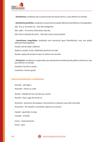 www.acasadoconcurseiro.com.br102
- Homônimos: vocábulos que se pronunciam da mesma forma, e que diferem no sentido.
- Homônimos perfeitos: vocábulos com pronúncia e grafia idênticas (homófonos e homógrafos).
São: 3ª p. p. do verbo ser. - Eles são inteligentes.
São: sadio. - O menino, felizmente, está são.
São: forma reduzida de santo. - São José é meu santo protetor.
- Homônimos imperfeitos: vocábulos com pronúncia igual (homófonos), mas com grafia
diferente (heterógrafos).
Cessão: ato de ceder, cedência
Seção ou secção: corte, subdivisão, parte de um todo
Sessão: espaço de tempo em que se realiza uma reunião
- Parônimos: vocábulos ou expressões que apresentam semelhança de grafia e pronúncia, mas
que diferem no sentido.
Cavaleiro: homem a cavalo
Cavalheiro: homem gentil
Lista de Homônimos e Parônimos
Acender - pôr fogo a
Ascender - elevar-se, subir
Acento - inflexão de voz, tom de voz, acento
Assento - base, lugar de sentar-se
Acessório - pertences de qualquer instrumento ou máquina; que não é principal
Assessório - diz respeito a assistente, adjunto ou assessor
Caçado - apanhado na caça
Cassado - anulado
Censo - recenseamento
Senso - juízo
 
