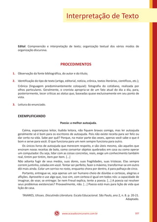 www.acasadoconcurseiro.com.br 107
Interpretação de Texto
Edital: Compreensão e interpretação de texto; organização textual dos vários modos de
organização discursiva.
PROCEDIMENTOS
1.	 Observação da fonte bibliográfica, do autor e do título;
2.	 Identificação do tipo de texto (artigo, editorial, notícia, crônica, textos literários, científicos, etc.);
Crônica (linguagem predominantemente coloquial): fotografia do cotidiano, realizada por
olhos particulares. Geralmente, o cronista apropria-se de um fato atual do dia a dia, para,
posteriormente, tecer críticas ao status quo, baseadas quase exclusivamente em seu ponto de
vista.
3.	 Leitura do enunciado.
EXEMPLIFICANDO
Poesia: a melhor autoajuda.
	 Calma, esperançoso leitor, iludida leitora, não fiquem bravos comigo, mas ler autoajuda
geralmente só é bom para os escritores de autoajuda. Pois não existe receita para ser feliz ou
dar certo na vida. Sabe por quê? Porque, na maior parte das vezes, apenas você sabe o que é
bom e serve para você. O que funciona para um nem sempre funciona para outro.
	 Os únicos livros de autoajuda que merecem respeito, e são úteis mesmo, são aqueles que
ensinam novas receitas de bolo, como consertar objetos quebrados em casa ou como operar
um computador. Ou seja, lidar com as coisas concretas, reais, exige um conhecimento também
real, tintim por tintim, item por item. [...]
Não adianta fugir de seus medos, suas dores, suas fragilidades, suas tristezas. Elas sempre
correm juntinho, coladas em você. Tentar ser perfeito, fazer o máximo, transformar-se em outro
dói mais ainda. Colar um sorriso no rosto, enquanto chora por dentro, é para palhaço de circo.
	 Portanto, entregue-se, seja apenas um ser humano cheio de dúvidas e certezas, alegrias e
aflições. Aproveite e use algo que, isso sim, com certeza é igual em todos nós: a capacidade de
imaginar, de voar, se entregar. Se nem Freud explica, tente a poesia. [...] A poesia vai resolver
seus problemas existenciais? Provavelmente, não. [...] Poesia está mais para lição de vida que
lição de casa.
TAVARES, Ulisses. Discutindo Literatura. Escala Educacional. São Paulo, ano 2, n. 8. p. 20-21.
Adaptado.
 