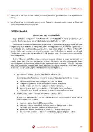 CEF – Interpretação de Texto – Profª Maria Tereza
www.acasadoconcurseiro.com.br 109
4.	 Identificação do “tópico frasal”: Intenção textual percebida, geralmente, no 1º e 2º períodos do
texto;
5.	 Identificação de termos cujo aparecimento frequente denuncia determinado enfoque do
assunto (campo semântico / lexical).
EXEMPLIFICANDO
Games: bons para a terceira idade
	Jogar games de computador pode fazer bem à saúde dos idosos. Foi o que concluiu uma
pesquisa do laboratório, na Universidade da Carolina do Norte, nos EUA.
	 Os cientistas do laboratório reuniram um grupo de 39 pessoas entre 60 e 77 anos e testaram
funções cognitivas de todos os integrantes, como percepção espacial, memória e capacidade de
concentração. Uma parte dos idosos, então, levou para casa o RPG on-line “World of Warcraft”,
um dos títulos mais populares do gênero no mundo e com 10,3 milhões de usuários na internet.
Eles jogaram o game por aproximadamente 14 horas ao longo de duas semanas (em média,
uma hora por dia).
	 Outros idosos, escolhidos pelos pesquisadores para integrar o grupo de controle do
estudo, foram para casa, mas não jogaram nenhum videogame. Na volta, os resultados foram
surpreendentes. Os idosos que mergulharam no mundo das criaturas de “Warcraft” voltaram
mais bem dispostos e apresentaram nítida melhora nas funções cognitivas, enquanto o grupo
de controle não progrediu, apresentando as mesmas condições. [...]
1.	 (CESGRANRIO – CEF – TÉCNICO BANCÁRIO – MÉDIO – 2012)
O primeiro parágrafo do texto apresenta características de argumentação porque
a)	 focaliza de modo estático um objeto, no caso, um game.
b)	 traz personagens que atuam no desenvolvimento da história.
c)	 mostra objetos em minúcias e situações atemporalmente.
d)	 apresenta uma ideia central, que será evidenciada, e uma conclusão.
e)	 desenvolve uma situação no tempo, mostrando seus desdobramentos.
4.	 (CESGRANRIO – CEF – TÉCNICO BANCÁRIO – MÉDIO – 2012)
A leitura do texto permite concluir, relativamente ao tempo gasto no game com os
idosos da pesquisa, que eles
a)	 jogaram o game durante 14 horas seguidas.
b)	 jogaram a mesma quantidade de horas todos os dias durante 14 dias.
c)	 passaram duas semanas jogando 14 horas por dia.
d)	 gastaram o mesmo tempo que os outros 10,3 milhões de usuários.
e)	 despenderam cerca de 14 horas de atividade no jogo ao longo de 14 dias.
 