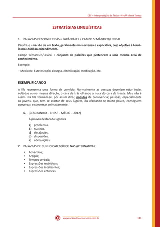 CEF – Interpretação de Texto – Profª Maria Tereza
www.acasadoconcurseiro.com.br 111
ESTRATÉGIAS LINGUÍSTICAS
1.	 PALAVRAS DESCONHECIDAS = PARÁFRASES e CAMPO SEMÂNTICO/LEXICAL.
Paráfrase = versão de um texto, geralmente mais extensa e explicativa, cujo objetivo é torná-
lo mais fácil ao entendimento.
Campo Semântico/Lexical = conjunto de palavras que pertencem a uma mesma área de
conhecimento.
Exemplo:
‒ Medicina: Estetoscópio, cirurgia, esterilização, medicação, etc.
EXEMPLIFICANDO
A fila representa uma forma de convívio. Normalmente as pessoas deveriam estar todas
voltadas numa mesma direção, o cara de trás olhando a nuca do cara da frente. Mas não é
assim. Na fila formam-se, por assim dizer, nódulos de convivência; pessoas, especialmente
os jovens, que, sem se afastar de seus lugares, ou afastando-se muito pouco, conseguem
conversar, e conversar animadamente.
6.	 (CESGRANRIO – CHESF – MÉDIO – 2012)
A palavra destacada significa
a)	 problemas.
b)	 núcleos.
c)	 desajustes.
d)	 dispersões.
e)	 adequações.
2.	 PALAVRAS DE CUNHO CATEGÓRICO NAS ALTERNATIVAS:
•• Advérbios;
•• Artigos;
•• Tempos verbais;
•• Expressões restritivas;
•• Expressões totalizantes;
•• Expressões enfáticas.
 
