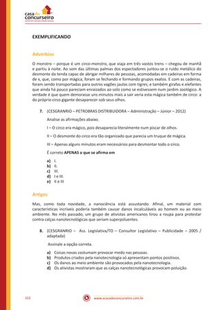 www.acasadoconcurseiro.com.br112
EXEMPLIFICANDO
Advérbios
O monstro – porque é um circo-monstro, que viaja em três vastos trens – chegou de manhã
e partiu à noite. Ao som das últimas palmas dos espectadores juntou-se o ruído metálico do
desmonte da tenda capaz de abrigar milhares de pessoas, acomodadas em cadeiras em forma
de x, que, como por mágica, foram se fechando e formando grupos exatos. E com as cadeiras,
foram sendo transportadas para outros vagões jaulas com tigres; e também girafas e elefantes
que ainda há pouco pareciam enraizados ao solo como se estivessem num jardim zoológico. A
verdade é que quem demorasse uns minutos mais a sair veria esta mágica também de circo: a
do próprio circo gigante desaparecer sob seus olhos.
7.	 (CESGRANRIO – PETROBRAS DISTRIBUIDORA – Administração – Júnior – 2012)
Analise as afirmações abaixo.
I – O circo era mágico, pois desaparecia literalmente num piscar de olhos.
II – O desmonte do circo era tão organizado que parecia um truque de mágica.
III – Apenas alguns minutos eram necessários para desmontar todo o circo.
É correto APENAS o que se afirma em
a)	 I.	
b)	 II.		
c)	 III.	 	
d)	 I e III.	
e)	 II e III
Artigos
Mas, como toda novidade, a nanociência está assustando. Afinal, um material com
características incríveis poderia também causar danos incalculáveis ao homem ou ao meio
ambiente. No mês passado, um grupo de ativistas americanos tirou a roupa para protestar
contra calças nanotecnológicas que seriam superpoluentes.
8.	 (CESGRANRIO – Ass. Legislativa/TO – Consultor Legislativo – Publicidade – 2005 /
adaptada)
Assinale a opção correta.
a)	 Coisas novas costumam provocar medo nas pessoas.
b)	 Produtos criados pela nanotecnologia só apresentam pontos positivos.
c)	 Os danos ao meio ambiente são provocados pela nanotecnologia.
d)	 Os ativistas mostraram que as calças nanotecnológicas provocam poluição.
 
