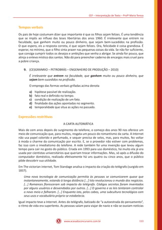 CEF – Interpretação de Texto – Profª Maria Tereza
www.acasadoconcurseiro.com.br 113
Tempos verbais
Os pais de hoje costumam dizer que importante é que os filhos sejam felizes. É uma tendência
que se impôs ao influxo das teses libertárias dos anos 1960. É irrelevante que entrem na
faculdade, que ganhem muito ou pouco dinheiro, que sejam bem-sucedidos na profissão.
O que espero, eis a resposta correta, é que sejam felizes. Ora, felicidade é coisa grandiosa. É
esperar, no mínimo, que o filho sinta prazer nas pequenas coisas da vida. Se não for suficiente,
que consiga cumprir todos os desejos e ambições que venha a abrigar. Se ainda for pouco, que
atinja o enlevo místico dos santos. Não dá para preencher caderno de encargos mais cruel para
a pobre criança.
9.	 (CESGRANRIO – PETROBRÁS – ENGENHEIRO DE PRODUÇÃO – 2010)
É irrelevante que entrem na faculdade, que ganhem muito ou pouco dinheiro, que
sejam bem-sucedidos na profissão.
O emprego das formas verbais grifadas acima denota
a)	 hipótese passível de realização.
b)	 fato real e definido no tempo.
c)	 condição de realização de um fato.
d)	 finalidade das ações apontadas no segmento.
e)	 temporalidade que situa as ações no passado.
Expressões restritivas
A CARTA AUTOMÁTICA
Mais de cem anos depois do surgimento do telefone, o começo dos anos 90 nos oferece um
meio de comunicação que, para muitos, resgata um pouco do romantismo da carta. A Internet
não usa papel colorido e perfumado, e sequer precisa de selos, mas, para muitos, fez voltar
à moda o charme da comunicação por escrito. E, se o provedor não estiver com problemas,
faz isso com o imediatismo do telefone. A rede também foi uma invenção que levou algum
tempo para cair no gosto do público. Criada em 1993 para uso doméstico, há muito ela já era
usada por cientistas universitários que queriam trocar informações. Mas, só após a difusão do
computador doméstico, realizada efetivamente há uns quatro ou cinco anos, que o público
pôde descobrir sua utilidade.
Em The victorian internet, Tom Standage analisa o impacto da criação do telégrafo (surgido em
1837).
Uma nova tecnologia de comunicação permitia às pessoas se comunicarem quase que
instantaneamente, estando à longa distância [...] Isto revolucionou o mundo dos negócios.
[...] Romances floresceram sob impacto do telégrafo. Códigos secretos foram inventados
por alguns usuários e desvendados por outros. [...] O governo e as leis tentaram controlar
o novo meio e falharam. [...] Enquanto isto, pelos cabos, uma subcultura tecnológica com
seus usos e vocabulário próprio se estabelecia.
Igual impacto teve a Internet. Antes do telégrafo, batizado de “a autoestrada do pensamento”,
o ritmo de vida era superlento. As pessoas saíam para viajar de navio e não se ouviam notícias
 