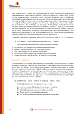 www.acasadoconcurseiro.com.br114
delas durante anos. Os países que quisessem saber se haviam ou não ganho determinada
batalha esperavam meses pelos mensageiros, enviados no lombo dos cavalos. Neste mundo
em que reinava a Rainha Vitória (1819-1901), o telégrafo provocou a maior revolução das
comunicações desde o aparecimento da imprensa. A Internet não chegou a tanto. Mas nada
encurtatantodistânciascomoentrarnumchatcomalguémqueestejanaNoruega,porexemplo.
Se o telégrafo era “a autoestrada do pensamento”, talvez a rede possa ser a “superautoestrada”.
Dos pensamentos e das abobrinhas. As tecnologias de conversação realmente mudam as
conversas. Apesar de ser de fundamental utilidade para o trabalho e a pesquisa, o correio feito
pela rede permite um tipo de conversa diferente daquela que ocorre por telefone. Talvez um
dia, no futuro, pesquisadores analisem as razões pelas quais a rede, rápida e imediata e sem
o vivo colorido identificador da voz, se presta a bate-papos (via e-mails, chats, comunicadores
instantâneos) até mais informais do que os que fazemos por telefone.
CAMARGO, Maria Sílvia. 24 dias por hora. Rio de Janeiro: Rocco, 2000. p. 135-137. Adaptado.
10.	(CESGRANRIO ‒ Técnico Ambiental – Petrobras – 2011 – Médio)
De acordo com o exposto no texto, a comunicação via Internet
a)	 foi concebida para atender ao uso doméstico de modo restrito.
b)	 perdeu o romantismo da troca de cartas escritas a mão.
c)	 teve sua utilidade aceita de imediato pelo público.
d)	 tornou-se imediatista, exceto quando há problema no provedor.
e)	 representou uma revolução similar à do telégrafo em sua época.
Expressões totalizantes
Dê uma chance ao ser humano A vizinha tocou a campainha e, quando abri a porta, surpreso
com a visita inesperada, ela entrou, me abraçou forte e falou devagar, olhando fundo nos meus
olhos: “Você tem sido um vizinho muito compreensivo, e eu ando muito relapsa na criação
dos meus cachorros. Isso vai mudar!” Desde então, uma série de procedimentos na casa em
frente à minha acabou com um pesadelo que me atormentou por mais de um ano. Sei que
todo mundo tem um caso com o cachorro do vizinho para contar, mas, com final feliz assim,
francamente, duvido. A história que agora passo a narrar do início explica em grande parte por
que ainda acredito no ser humano – ô, raça! [...]
11.	(CESGRANRIO – BNDES – TÉCNICO DE ARQUIVO – MÉDIO – 2011)
A utilização da expressão “ô, raça exprime que o autor
a)	 pode ser surpreendido pelo ser humano, que é complexo.
b)	 julga negativamente o ser humano, que não muda.
c)	 iguala a raça humana a qualquer outra raça animal.
d)	 admira incondicionalmente a raça humana.
e)	 não se considera parte da mesma raça como os outros seres.
 