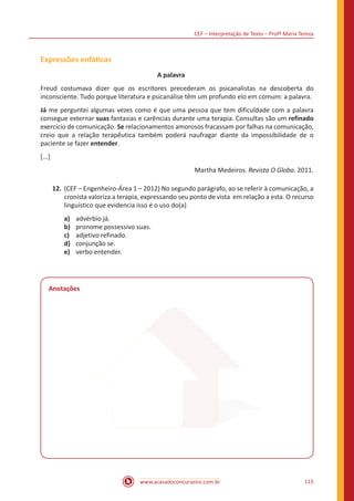 CEF – Interpretação de Texto – Profª Maria Tereza
www.acasadoconcurseiro.com.br 115
Expressões enfáticas
A palavra
Freud costumava dizer que os escritores precederam os psicanalistas na descoberta do
inconsciente. Tudo porque literatura e psicanálise têm um profundo elo em comum: a palavra.
Já me perguntei algumas vezes como é que uma pessoa que tem dificuldade com a palavra
consegue externar suas fantasias e carências durante uma terapia. Consultas são um refinado
exercício de comunicação. Se relacionamentos amorosos fracassam por falhas na comunicação,
creio que a relação terapêutica também poderá naufragar diante da impossibilidade de o
paciente se fazer entender.
[...]
Martha Medeiros. Revista O Globo. 2011.
12.	(CEF – Engenheiro-Área 1 – 2012) No segundo parágrafo, ao se referir à comunicação, a
cronista valoriza a terapia, expressando seu ponto de vista em relação a esta. O recurso
linguístico que evidencia isso é o uso do(a)
a)	 advérbio já.
b)	 pronome possessivo suas.
c)	 adjetivo refinado.
d)	 conjunção se.
e)	 verbo entender.
Anotações
 