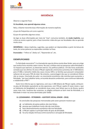 www.acasadoconcurseiro.com.br116
INFERÊNCIA
Observe a seguinte frase:
Fiz faculdade, mas aprendi algumas coisas.
Nela, o falante transmite duas informações de maneira explícita:
a) que ele frequentou um curso superior;
b) que ele aprendeu algumas coisas.
Ao ligar as duas informações por meio de “mas”, comunica também, de modo implícito, sua
critica ao ensino superior, pois a frase transmite a ideia de que nas faculdades não se aprende
muita coisa.
INFERÊNCIA = ideias implícitas, sugeridas, que podem ser depreendidas a partir da leitura do
texto, de certas palavras ou expressões contidas na frase.
Enunciados = “Infere-se”, Deduz-se”, “Depreende-se”, etc.
EXEMPLIFICANDO
	 É a felicidade necessária?” é a chamada de capa da última revista New Yorker para um artigo
que analisa livros recentes sobre o tema. No caso, a ênfase está nas pesquisas sobre felicidade e
no impacto que exercem, ou deveriam exercer, nas políticas públicas. Um dos livros analisados
constata que nos últimos 35 anos o PIB per capita dos americanos aumentou de 17.000 dólares
para 27.000, o tamanho médio das casas cresceu 50% e as famílias que possuem computador
saltaram de zero para 70% do total. No entanto, a porcentagem dos que se consideram felizes
não se moveu. Conclusão do autor: se crescimento econômico não contribui para aumentar a
felicidade, “por que trabalhar tanto, arriscando desastres ambientais, para continuar dobrando
e redobrando o PIB”?
	 Outro livro informa que os nigerianos, com seus 1.400 dólares de PIB per capita, atribuem-
se grau de felicidade equivalente ao dos japoneses, com PIB per capita 25 vezes maior, e que
os habitantes de Bangladesh se consideram duas vezes mais felizes que os da Rússia, quatro
vezes mais ricos. Surpresa das surpresas, os afegãos atribuem-se bom nível de felicidade, e a
felicidade é maior nas áreas dominadas pelo Talibã.
13. (CESGRANRIO – PETROBRÁS – ASSITENTE SOCIAL JÚNIOR – 2010)
As conclusões das pesquisas mencionadas pelo autor parecem mostrar que
a)	 os habitantes de países pobres são mais felizes.
b)	 pessoas que trabalham muito não são mais felizes.
c)	 bom desenvolvimento econômico não traz felicidade.
d)	 o PIB per capita é o principal índice de grau de felicidade.
e)	 há uma relação intrínseca entre economia e sensação de felicidade.
 