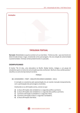 CEF – Interpretação de Texto – Profª Maria Tereza
www.acasadoconcurseiro.com.br 117
Anotações
TIPOLOGIA TEXTUAL
Narração: Modalidade na qual se contam um ou mais fatos – fictício ou não ‒ que ocorreram em
determinado tempo e lugar, envolvendo certos personagens. Há uma relação de anterioridade
e posterioridade. O tempo verbal predominante é o passado.
EXEMPLIFICANDO
O trecho “Há 15 dias, uma educadora no Recife, Niedja Santos, indagou a um grupo de
estudantes quais os meios de comunicação que eles conheciam. Nenhum citou cartões postais.”
classifica-se como do tipo textual narrativo
PORQUE
14.	(CESGRANRIO – FINEP – ANALISTA RECURSOS HUMANOS – 2011)
A narração se caracteriza pela apresentação de um evento marcado temporalmente,
com a participação dos personagens envolvidos.
Analisando-se as afirmações acima, conclui-se que
a)	 as duas afirmações são verdadeiras e a segunda justifica a primeira.
b)	 as duas afirmações são verdadeiras e a segunda não justifica a primeira.
c)	 a primeira afirmação é verdadeira e a segunda é falsa.
d)	 a primeira afirmação é falsa e a segunda é verdadeira.
e)	 as duas afirmações são falsas.
 