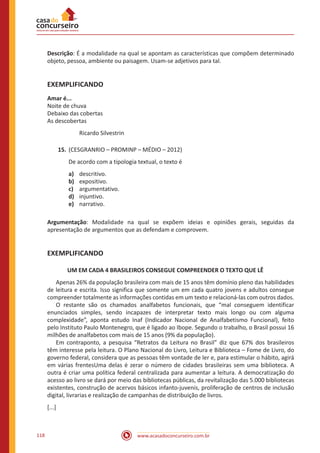 www.acasadoconcurseiro.com.br118
Descrição: É a modalidade na qual se apontam as características que compõem determinado
objeto, pessoa, ambiente ou paisagem. Usam-se adjetivos para tal.
EXEMPLIFICANDO
Amar é...
Noite de chuva
Debaixo das cobertas
As descobertas
Ricardo Silvestrin
15.	(CESGRANRIO – PROMINP – MÉDIO – 2012)
De acordo com a tipologia textual, o texto é
a)	 descritivo.
b)	 expositivo.
c)	 argumentativo.
d)	 injuntivo.
e)	 narrativo.
Argumentação: Modalidade na qual se expõem ideias e opiniões gerais, seguidas da
apresentação de argumentos que as defendam e comprovem.
EXEMPLIFICANDO
UM EM CADA 4 BRASILEIROS CONSEGUE COMPREENDER O TEXTO QUE LÊ
	 Apenas 26% da população brasileira com mais de 15 anos têm domínio pleno das habilidades
de leitura e escrita. Isso significa que somente um em cada quatro jovens e adultos consegue
compreender totalmente as informações contidas em um texto e relacioná-las com outros dados.
	 O restante são os chamados analfabetos funcionais, que “mal conseguem identificar
enunciados simples, sendo incapazes de interpretar texto mais longo ou com alguma
complexidade”, aponta estudo Inaf (Indicador Nacional de Analfabetismo Funcional), feito
pelo Instituto Paulo Montenegro, que é ligado ao Ibope. Segundo o trabalho, o Brasil possui 16
milhões de analfabetos com mais de 15 anos (9% da população).
	 Em contraponto, a pesquisa “Retratos da Leitura no Brasil” diz que 67% dos brasileiros
têm interesse pela leitura. O Plano Nacional do Livro, Leitura e Biblioteca – Fome de Livro, do
governo federal, considera que as pessoas têm vontade de ler e, para estimular o hábito, agirá
em várias frentesUma delas é zerar o número de cidades brasileiras sem uma biblioteca. A
outra é criar uma política federal centralizada para aumentar a leitura. A democratização do
acesso ao livro se dará por meio das bibliotecas públicas, da revitalização das 5.000 bibliotecas
existentes, construção de acervos básicos infanto-juvenis, proliferação de centros de inclusão
digital, livrarias e realização de campanhas de distribuição de livros.
[...]
 