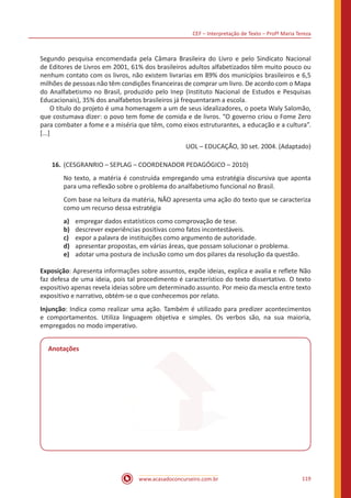 CEF – Interpretação de Texto – Profª Maria Tereza
www.acasadoconcurseiro.com.br 119
	 Segundo pesquisa encomendada pela Câmara Brasileira do Livro e pelo Sindicato Nacional
de Editores de Livros em 2001, 61% dos brasileiros adultos alfabetizados têm muito pouco ou
nenhum contato com os livros, não existem livrarias em 89% dos municípios brasileiros e 6,5
milhões de pessoas não têm condições financeiras de comprar um livro. De acordo com o Mapa
do Analfabetismo no Brasil, produzido pelo Inep (Instituto Nacional de Estudos e Pesquisas
Educacionais), 35% dos analfabetos brasileiros já frequentaram a escola.
	 O título do projeto é uma homenagem a um de seus idealizadores, o poeta Waly Salomão,
que costumava dizer: o povo tem fome de comida e de livros. “O governo criou o Fome Zero
para combater a fome e a miséria que têm, como eixos estruturantes, a educação e a cultura”.
[...]
UOL – EDUCAÇÃO, 30 set. 2004. (Adaptado)
16.	(CESGRANRIO – SEPLAG – COORDENADOR PEDAGÓGICO – 2010)
No texto, a matéria é construída empregando uma estratégia discursiva que aponta
para uma reflexão sobre o problema do analfabetismo funcional no Brasil.
Com base na leitura da matéria, NÃO apresenta uma ação do texto que se caracteriza
como um recurso dessa estratégia
a)	 empregar dados estatísticos como comprovação de tese.
b)	 descrever experiências positivas como fatos incontestáveis.
c)	 expor a palavra de instituições como argumento de autoridade.
d)	 apresentar propostas, em várias áreas, que possam solucionar o problema.
e)	 adotar uma postura de inclusão como um dos pilares da resolução da questão.
Exposição: Apresenta informações sobre assuntos, expõe ideias, explica e avalia e reflete Não
faz defesa de uma ideia, pois tal procedimento é característico do texto dissertativo. O texto
expositivo apenas revela ideias sobre um determinado assunto. Por meio da mescla entre texto
expositivo e narrativo, obtém-se o que conhecemos por relato.
Injunção: Indica como realizar uma ação. Também é utilizado para predizer acontecimentos
e comportamentos. Utiliza linguagem objetiva e simples. Os verbos são, na sua maioria,
empregados no modo imperativo.
Anotações
 