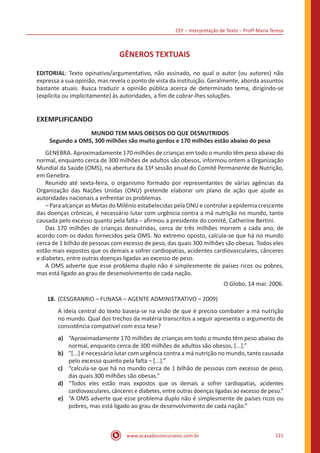 CEF – Interpretação de Texto – Profª Maria Tereza
www.acasadoconcurseiro.com.br 121
GÊNEROS TEXTUAIS
EDITORIAL: Texto opinativo/argumentativo, não assinado, no qual o autor (ou autores) não
expressa a sua opinião, mas revela o ponto de vista da instituição. Geralmente, aborda assuntos
bastante atuais. Busca traduzir a opinião pública acerca de determinado tema, dirigindo-se
(explícita ou implicitamente) às autoridades, a fim de cobrar-lhes soluções.
EXEMPLIFICANDO
MUNDO TEM MAIS OBESOS DO QUE DESNUTRIDOS
Segundo a OMS, 300 milhões são muito gordos e 170 milhões estão abaixo do peso
	 GENEBRA. Aproximadamente 170 milhões de crianças em todo o mundo têm peso abaixo do
normal, enquanto cerca de 300 milhões de adultos são obesos, informou ontem a Organização
Mundial da Saúde (OMS), na abertura da 33ª sessão anual do Comitê Permanente de Nutrição,
em Genebra.
	 Reunido até sexta-feira, o organismo formado por representantes de várias agências da
Organização das Nações Unidas (ONU) pretende elaborar um plano de ação que ajude as
autoridades nacionais a enfrentar os problemas.
	 – Para alcançar as Metas do Milênio estabelecidas pela ONU e controlar a epidemia crescente
das doenças crônicas, é necessário lutar com urgência contra a má nutrição no mundo, tanto
causada pelo excesso quanto pela falta – afirmou a presidente do comitê, Catherine Bertini.
	 Das 170 milhões de crianças desnutridas, cerca de três milhões morrem a cada ano, de
acordo com os dados fornecidos pela OMS. No extremo oposto, calcula-se que há no mundo
cerca de 1 bilhão de pessoas com excesso de peso, das quais 300 milhões são obesas. Todos eles
estão mais expostos que os demais a sofrer cardiopatias, acidentes cardiovasculares, cânceres
e diabetes, entre outras doenças ligadas ao excesso de peso.
	 A OMS adverte que esse problema duplo não é simplesmente de países ricos ou pobres,
mas está ligado ao grau de desenvolvimento de cada nação.
O Globo, 14 mar. 2006.
18.	(CESGRANRIO – FUNASA – AGENTE ADMINISTRATIVO – 2009)
A ideia central do texto baseia-se na visão de que é preciso combater a má nutrição
no mundo. Qual dos trechos da matéria transcritos a seguir apresenta o argumento de
consistência compatível com essa tese?
a)	 “Aproximadamente 170 milhões de crianças em todo o mundo têm peso abaixo do
normal, enquanto cerca de 300 milhões de adultos são obesos, [...].”
b)	 "[...] é necessário lutar com urgência contra a má nutrição no mundo, tanto causada
pelo excesso quanto pela falta – [...].”
c)	 “calcula-se que há no mundo cerca de 1 bilhão de pessoas com excesso de peso,
das quais 300 milhões são obesas.”
d)	 “Todos eles estão mais expostos que os demais a sofrer cardiopatias, acidentes
cardiovasculares, cânceres e diabetes, entre outras doenças ligadas ao excesso de peso.”
e)	 “A OMS adverte que esse problema duplo não é simplesmente de países ricos ou
pobres, mas está ligado ao grau de desenvolvimento de cada nação.”
 