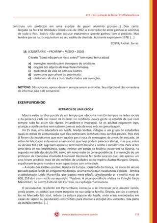 CEF – Interpretação de Texto – Profª Maria Tereza
www.acasadoconcurseiro.com.br 123
construiu um protótipo em uma espécie de papel alumínio grosso.(...) Deu certo:
lançado na Feira de Utilidades Domésticas de 1962, o escorredor de arroz ganhou as cozinhas
de todo o País. Beatriz não sabe calcular exatamente quanto ganhou com o produto. Mas
lembra que os lucros equivaliam ao seu salário de dentista. A patente expirou em 1978. [...]
COSTA, Rachel. Sorria.
19.	(CESGRANRIO – PROMINP – MÉDIO – 2010)
O texto “Como não pensei nisso antes?” tem como tema as(os)
a)	 invenções movidas pelo desespero do cotidiano.
b)	 origens dos objetos de inventores famosos.
c)	 problemas da vida de pessoas ilustres.
d)	 inventores que saíram do anonimato.
e)	 obstáculos do dia a dia transformados em invenções.
NOTÍCIAS: São autorais, apesar de nem sempre serem assinadas. Seu objetivo é tão somente o
de informar, não o de convencer.
EXEMPLIFICANDO
RETRATOS DE UMA ÉPOCA
	 Mostra exibe cartões-postais de um tempo que não volta mais Em tempos de redes sociais
e da presença cada vez maior da internet no cotidiano, pouca gente se recorda de que nem
sempre tudo foi assim tão rápido, instantâneo e impessoal. Se os adultos esquecem logo,
crianças e adolescentes nem sabem como os avós de seus avós se comunicavam.
	 Há 15 dias, uma educadora no Recife, Niedja Santos, indagou a um grupo de estudantes
quais os meios de comunicação que eles conheciam. Nenhum citou cartões-postais. Pois eles
já foram tão importantes que eram usados para troca de mensagens de amor, de amizade, de
votos de felicidades e de versos enamorados que hoje podem parecer cafonas, mas que, entre
os séculos XIX e XX, sugeriam apenas o sentimento movido a sonho e romantismo. Para se ter
uma ideia de sua importância, basta lembrar um pouco da história: nasceram na Áustria, na
segunda metade do século XIX, como um novo meio de correspondência. E a invenção de um
professor de Economia chamado Emannuel Hermann fez tanto sucesso que, em apenas um
ano, foram vendidos mais de dez milhões de unidades só no Império Austro-Húngaro. Depois,
espalharam-se pelo mundo e eram aguardados com ansiedade.
	 – A moda dos cartões-postais, trazida da Europa, sobretudo da França, no início do século
passado para o Recife de antigamente, tornou-se uma mania que invadiu toda a cidade – lembra
o colecionador Liedo Maranhão, que passou meio século colecionando-os e reuniu mais de
600, 253 dos quais estão na exposição “Postaes: A correspondência afetiva na Coleção Liedo
Maranhão”, no Centro Cultural dos Correios, na capital pernambucana.
	 O pesquisador, residente em Pernambuco, começou a se interessar pelo assunto vendo,
ainda jovem, os postais que eram trocados na sua própria família. Depois, passou a comprá-
los no Mercado São José, reduto da cultura popular do Recife, onde eram encontrados em
caixas de sapato ou pendurados em cordões para chamar a atenção dos visitantes. Boa parte
da coleção vem daí. [...]
 