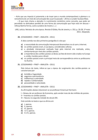 www.acasadoconcurseiro.com.br124
	 – Acho que seu impacto é justamente o de trazer para o mundo contemporâneo o glamour e o
romantismo de um meio de comunicação tão usual no passado – afirma o curador Gustavo Maia.
	 – O que mais chama a atenção é o sentimento romântico como conceito, que pode ser
percebido na delicadeza perdida de uma forma de comunicação que hoje está em desuso –
reforça Bartira Ferraz, outra curadora da mostra. [...]
LINS, Letícia. Retratos de uma época. Revista O Globo, Rio de Janeiro, n. 353, p. 26-28, 1º maio
2011. Adaptado.
20.	(CESGRANRIO – FINEP – ANALISTA – 2011)
A ideia contida nos dois primeiros parágrafos é a de que
a)	 a necessidade de comunicação interpessoal desenvolveu-se só com a internet.
b)	 os cartões-postais eram, à sua época, considerados cafonas.
c)	 a atividade interpessoal realizada hoje pela internet era realizada, antes,
similarmente por meio dos cartões-postais.
d)	 a importância dos cartões-postais se deveu ao fato de terem sido criados na Europa
e, então, trazidos para o Brasil.
e)	 os cartões-postais eram o principal meio de correspondência entre os professores
na Áustria.
21.	(CESGRANRIO – FINEP – ANALISTA – 2011)
Pela leitura do texto, infere-se que a época do surgimento dos cartões-postais se
caracterizava por
a)	 lentidão e fugacidade.
b)	 vagareza e permanência.
c)	 indiferença e celeridade.
d)	 rapidez e solidariedade.
e)	 pessoalidade e velocidade.
22.	(CESGRANRIO – FINEP – ANALISTA – 2011)
As afirmações abaixo relacionam-se ao professor Emannuel Hermann.
I – Deixou de ser professor de Economia, após vender mais de dez milhões de postais.
II – Inventou os cartões-postais.
III – Nasceu na segunda metade do século XIX.
Está contido no texto o que se afirma em
a)	 I, apenas.
b)	 II, apenas.
c)	 III, apenas.
d)	 I e II, apenas.
e)	 II e III, apenas.
 