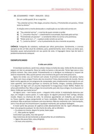 CEF – Interpretação de Texto – Profª Maria Tereza
www.acasadoconcurseiro.com.br 125
23.	(CESGRANRIO – FINEP – ANALISTA – 2011)
Em um cartão-postal, lê-se o seguinte:
“Teu celestial sorriso / Me alegra, encanta e fascina, / Prometendo um paraíso, / Onde
serás luz divina:”
A relação entre o trecho destacado e a explicação ao seu lado está correta em
a)	 “Teu celestial sorriso” ‒ o sorriso de quem remete o cartão.
b)	 “[...] encanta e fascina” ‒ o destinatário é encantado, fascinado pelo sorriso.
c)	 “Prometendo um paraíso” ‒ o remetente infere no sorriso uma promessa.
d)	 “Onde serás luz [...]” ‒ a palavra onde remete ao sorriso.
e)	 “[...] serás luz divina” ‒ a luz é proveniente do céu e inerente ao paraíso.
CRÔNICA: Fotografia do cotidiano, realizada por olhos particulares. Geralmente, o cronista
apropria-se de um fato atual do cotidiano, para, posteriormente, tecer críticas ao status quo,
baseadas quase exclusivamente em seu ponto de vista. A linguagem desse tipo de texto é
predominantemente coloquial.
EXEMPLIFICANDO
A vida sem celular
	 O inevitável aconteceu: perdi meu celular. Estava no bolso da calça. Voltei do Rio de Janeiro,
peguei um táxi no aeroporto. Deve ter caído no banco e não percebi. Tentei ligar para o meu
próprio número. Deu caixa postal. Provavelmente eu o desliguei no embarque e esqueci de
ativá-lo novamente. Meu quarto parece uma trincheira de guerra de tanto procurá-lo.
	 Agora me rendo: sou um homem sem celular. O primeiro sentimento é de pânico. Como
vou falar com meus amigos? Como vão me encontrar? Estou desconectado do mundo. Nunca
botei minha agenda em um programa de computador, para simplesmente recarregá-la em um
novo aparelho. Será árduo garimpar os números da família, amigos, contatos profissionais.
E se alguém me ligar com um assunto importante? A insegurança é total. Reflito. Podem me
achar pelo telefone fixo. Meus amigos me encontrarão, pois são meus amigos. Eu os buscarei, é
óbvio. Então por que tanto terror?
	 Há alguns anos ‒ nem tantos assim – ninguém tinha celular. A implantação demorou por
aqui, em relação a outros países. E a vida seguia. Se alguém precisasse falar comigo, deixava
recado. Depois eu chamava de volta. Se estivesse aguardando um trabalho, por exemplo,
eu ficava esperto. Ligava perguntando se havia novidades. Muitas coisas demoravam para
acontecer. Mas as pessoas contavam com essa demora. Não era realmente ruim. Saía tranquilo,
sem o risco de que me encontrassem a qualquer momento, por qualquer bobagem.
	 A maior parte das pessoas vê urgência onde absolutamente não há. Ligam afobadas para
fazer uma pergunta qualquer. Se não chamo de volta, até se ofendem.
	 — Eu estava no cinema, depois fui jantar, bater papo.
	 — É... Mas podia ter ligado!
	 Como dizer que podia, mas não queria?
	 Vejo motoristas de táxi tentando se desvencilhar de um telefonema.
	 — Agora não posso falar, estou dirigindo.
	 — Só mais uma coisinha...
 
