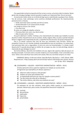 www.acasadoconcurseiro.com.br126
	 Fico apavorado no banco enquanto ele faz curvas e curvas, uma única mão no volante. Muita
gente não consegue desligar mesmo quando se explica ser impossível falar. Dá um nervoso!
	 A maioria dos chefes sente-se no direito de ligar para o subordinado a qualquer hora. Noites,
fins de semana, tudo submergiu numa contínua atividade profissional. No relacionamento
pessoal ocorre o mesmo.
	 — Onde você está? Estou ouvindo uma farra aí atrás.
	 — Vendo televisão! É um comercial de cerveja!
	 Um amigo se recusa a ter celular.
	 — Fico mais livre.
	 Às vezes um colega de trabalho reclama:
	 — Precisava falar com você, mas não te achei.
	 — Não era para achar mesmo.
	 Há quem desfrute o melhor. Conheço uma representante de vendas que trabalha na praia
durante o verão. Enquanto torra ao sol, compra, vende, negocia. Mas, às vezes, quando está para
fechar o negócio mais importante do mês, o aparelho fica fora de área. Ela quase enlouquece!
	 Pois é. O celular costuma ficar fora de área nos momentos mais terríveis. Parece de
propósito! Como em um recente acidente automobilístico que me aconteceu. Eu estava bem,
mas precisava falar com a seguradora. O carro em uma rua movimentada. E o celular mudo!
Quase pirei! E quando descarrega no melhor de um papo, ou, pior, no meio da briga, dando a
impressão de que desliguei na cara?
	 Na minha infância, não tinha nem telefone em casa. Agora não suporto a ideia de passar um
dia desconectado. É incrível como o mundo moderno cria necessidades. Viver conectado virou
vício. Talvez o dia a dia fosse mais calmo sem celular. Mas vou correndo comprar um novo!
CARRASCO, Walcyr. A vida sem celular. Veja São Paulo, São Paulo, n. 2107, 08 abr. 2009.
Disponível em: <http://vejasp.abril.com.br/revista/ edicao-2107/avida-sem-celular> Acesso
em: 26 dez. 2011. Adaptado.
24.	(CESGRANRIO – LIQUIGÁS – ASSISTENTE ADMINISTRATIVO – MÉDIO ‒ 2012)
O texto apresenta vários aspectos negativos em relação ao uso do celular.
O fragmento que exemplifica um desses aspectos é
a)	 “Deve ter caído no banco e não percebi”.
b)	 “Podem me achar pelo telefone fixo”.
c)	 “A implantação demorou por aqui em relação a outros países”.
d)	 “Se não chamo de volta até se ofendem”.
e)	 “Na minha infância, não tinha nem telefone em casa”.
25.	(CESGRANRIO – LIQUIGÁS – ASSISTENTE ADMINISTRATIVO – MÉDIO ‒ 2012)
Os exemplos de uso dos celulares, tanto pelos chefes quanto no relacionamento
pessoal, indicam que, para o autor, tais aparelhos favorecem relações de
a)	 controle.
b)	 desconfiança.
c)	 exploração.
d)	 hipocrisia.
e)	 proximidade.
 