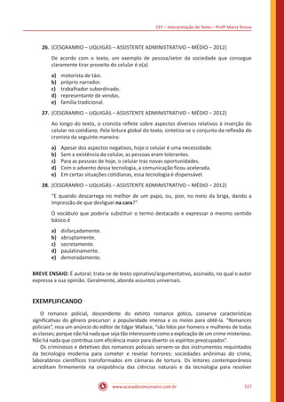 CEF – Interpretação de Texto – Profª Maria Tereza
www.acasadoconcurseiro.com.br 127
26.	(CESGRANRIO – LIQUIGÁS – ASSISTENTE ADMINISTRATIVO – MÉDIO ‒ 2012)
De acordo com o texto, um exemplo de pessoa/setor da sociedade que consegue
claramente tirar proveito do celular é o(a)
a)	 motorista de táxi.
b)	 próprio narrador.
c)	 trabalhador subordinado.
d)	 representante de vendas.
e)	 família tradicional.
27.	(CESGRANRIO – LIQUIGÁS – ASSISTENTE ADMINISTRATIVO – MÉDIO ‒ 2012)
Ao longo do texto, o cronista reflete sobre aspectos diversos relativos à inserção do
celular no cotidiano. Pela leitura global do texto, sintetiza-se o conjunto da reflexão do
cronista da seguinte maneira:
a)	 Apesar dos aspectos negativos, hoje o celular é uma necessidade.
b)	 Sem a existência do celular, as pessoas eram tolerantes.
c)	 Para as pessoas de hoje, o celular traz novas oportunidades.
d)	 Com o advento dessa tecnologia, a comunicação ficou acelerada.
e)	 Em certas situações cotidianas, essa tecnologia é dispensável.
28.	(CESGRANRIO – LIQUIGÁS – ASSISTENTE ADMINISTRATIVO – MÉDIO ‒ 2012)
“E quando descarrega no melhor de um papo, ou, pior, no meio da briga, dando a
impressão de que desliguei na cara?”
O vocábulo que poderia substituir o termo destacado e expressar o mesmo sentido
básico é
a)	 disfarçadamente.
b)	 abruptamente.
c)	 secretamente.
d)	 paulatinamente.
e)	 demoradamente.
BREVE ENSAIO: É autoral; trata-se de texto opinativo/argumentativo, assinado, no qual o autor
expressa a sua opinião. Geralmente, aborda assuntos universais.
EXEMPLIFICANDO
	 O romance policial, descendente do extinto romance gótico, conserva características
significativas do gênero precursor: a popularidade imensa e os meios para obtê-la. “Romances
policiais”, reza um anúncio do editor de Edgar Wallace, “são lidos por homens e mulheres de todas
as classes; porque não há nada que seja tão interessante como a explicação de um crime misterioso.
Não há nada que contribua com eficiência maior para divertir os espíritos preocupados”.
	 Os criminosos e detetives dos romances policiais servem-se dos instrumentos requintados
da tecnologia moderna para cometer e revelar horrores: sociedades anônimas do crime,
laboratórios científicos transformados em câmaras de tortura. Os leitores contemporâneos
acreditam firmemente na onipotência das ciências naturais e da tecnologia para resolver
 