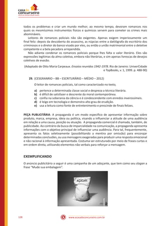 www.acasadoconcurseiro.com.br128
todos os problemas e criar um mundo melhor; ao mesmo tempo, devoram romances nos
quais os mesmíssimos instrumentos físicos e químicos servem para cometer os crimes mais
abomináveis.
	 Leitores de romances policiais não são exigentes. Apenas exigem imperiosamente um
final feliz: depois da descoberta do assassino, as núpcias entre a datilógrafa do escritório dos
criminosos e o diretor do banco visado por eles, ou então a união matrimonial entre o detetive
competente e a bela pecadora arrependida.
	 Não adianta condenar os romances policiais porque lhes falta o valor literário. Eles são
expressões legítimas da alma coletiva, embora não literárias, e sim apenas livrescas de desejos
coletivos de evasão.
(Adaptado de Otto Maria Carpeaux. Ensaios reunidos 1942-1978. Rio de Janeiro: UniverCidade
e TopBooks, v. 1, 1999. p. 488-90)
29.	(CESGRANRIO – BB – ESCRITURÁRIO – MÉDIO – 2012)
O leitor de romances policiais, tal como caracterizado no texto,
a)	 pertence a determinada classe social e despreza a técnica literária.
b)	 é difícil de satisfazer e descrente da moral contemporânea.
c)	 confia na soberania da ciência e é condescendente com enredos inverossímeis.
d)	 é leigo em tecnologia e demonstra alto grau de erudição.
e)	 usa a leitura como fonte de entretenimento e prescinde de finais felizes.
PEÇA PUBLICITÁRIA: A propaganda é um modo específico de apresentar informação sobre
produto, marca, empresa, ideia ou política, visando a influenciar a atitude de uma audiência
em relação a uma causa, posição ou atuação. A propaganda comercial é chamada, também, de
publicidade. Ao contrário da busca de imparcialidade na comunicação, a propaganda apresenta
informações com o objetivo principal de influenciar uma audiência. Para tal, frequentemente,
apresenta os fatos seletivamente (possibilitando a mentira por omissão) para encorajar
determinadas conclusões, ou usa mensagens exageradas para produzir uma resposta emocional
e não racional à informação apresentada. Costuma ser estruturado por meio de frases curtas e
em ordem direta, utilizando elementos não verbais para reforçar a mensagem.
EXEMPLIFICANDO
O anúncio publicitário a seguir é uma campanha de um adoçante, que tem como seu slogan a
frase “Mude sua embalagem”.
 