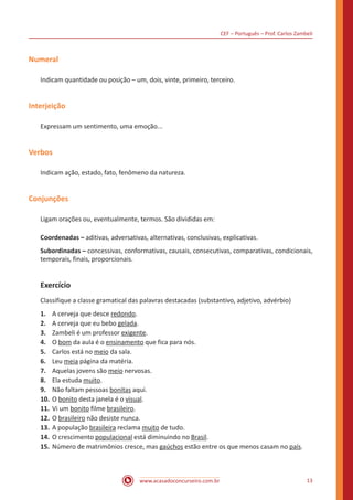 CEF – Português – Prof. Carlos Zambeli
www.acasadoconcurseiro.com.br 13
Numeral
Indicam quantidade ou posição – um, dois, vinte, primeiro, terceiro.
Interjeição
Expressam um sentimento, uma emoção...
Verbos
Indicam ação, estado, fato, fenômeno da natureza.
Conjunções
Ligam orações ou, eventualmente, termos. São divididas em:
Coordenadas – aditivas, adversativas, alternativas, conclusivas, explicativas.
Subordinadas – concessivas, conformativas, causais, consecutivas, comparativas, condicionais,
temporais, finais, proporcionais.
Exercício
Classifique a classe gramatical das palavras destacadas (substantivo, adjetivo, advérbio)
1.	 A cerveja que desce redondo.
2.	 A cerveja que eu bebo gelada.
3.	 Zambeli é um professor exigente.
4.	 O bom da aula é o ensinamento que fica para nós.
5.	 Carlos está no meio da sala.
6.	 Leu meia página da matéria.
7.	 Aquelas jovens são meio nervosas.
8.	 Ela estuda muito.
9.	 Não faltam pessoas bonitas aqui.
10.	O bonito desta janela é o visual.
11.	Vi um bonito filme brasileiro.
12.	O brasileiro não desiste nunca.
13.	A população brasileira reclama muito de tudo.
14.	O crescimento populacional está diminuindo no Brasil.
15.	Número de matrimônios cresce, mas gaúchos estão entre os que menos casam no país.
 