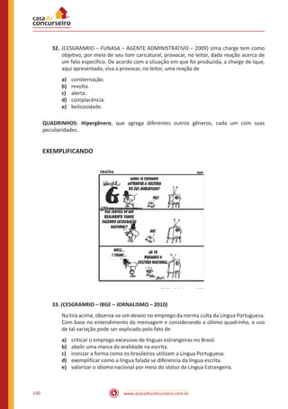 www.acasadoconcurseiro.com.br130
32.	(CESGRANRIO – FUNASA – AGENTE ADMINISTRATIVO – 2009) Uma charge tem como
objetivo, por meio de seu tom caricatural, provocar, no leitor, dada reação acerca de
um fato específico. De acordo com a situação em que foi produzida, a charge de Ique,
aqui apresentada, visa a provocar, no leitor, uma reação de
a)	 consternação.
b)	 revolta.
c)	 alerta.
d)	 complacência.
e)	 belicosidade.
QUADRINHOS: Hipergênero, que agrega diferentes outros gêneros, cada um com suas
peculiaridades.
EXEMPLIFICANDO
33. (CESGRANRIO – IBGE – JORNALISMO – 2010)
Na tira acima, observa-se um desvio no emprego da norma culta da Língua Portuguesa.
Com base no entendimento da mensagem e considerando o último quadrinho, o uso
de tal variação pode ser explicado pelo fato de
a)	 criticar o emprego excessivo de línguas estrangeiras no Brasil.
b)	 abolir uma marca da oralidade na escrita.
c)	 ironizar a forma como os brasileiros utilizam a Língua Portuguesa.
d)	 exemplificar como a língua falada se diferencia da língua escrita.
e)	 valorizar o idioma nacional por meio do status da Língua Estrangeira.
 
