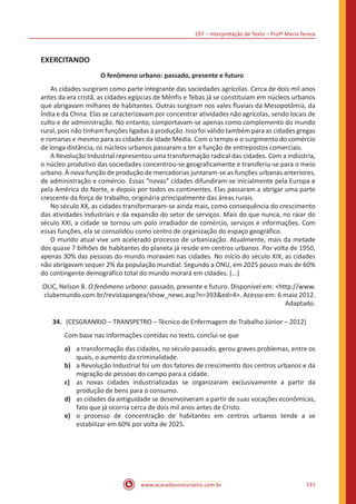 CEF – Interpretação de Texto – Profª Maria Tereza
www.acasadoconcurseiro.com.br 131
EXERCITANDO
O fenômeno urbano: passado, presente e futuro
	 As cidades surgiram como parte integrante das sociedades agrícolas. Cerca de dois mil anos
antes da era cristã, as cidades egípcias de Mênfis e Tebas já se constituíam em núcleos urbanos
que abrigavam milhares de habitantes. Outras surgiram nos vales fluviais da Mesopotâmia, da
Índia e da China. Elas se caracterizavam por concentrar atividades não agrícolas, sendo locais de
culto e de administração. No entanto, comportavam-se apenas como complemento do mundo
rural, pois não tinham funções ligadas à produção. Isso foi válido também para as cidades gregas
e romanas e mesmo para as cidades da Idade Média. Com o tempo e o surgimento do comércio
de longa distância, os núcleos urbanos passaram a ter a função de entrepostos comerciais.
	 A Revolução Industrial representou uma transformação radical das cidades. Com a indústria,
o núcleo produtivo das sociedades concentrou-se geograficamente e transferiu-se para o meio
urbano. À nova função de produção de mercadorias juntaram-se as funções urbanas anteriores,
de administração e comércio. Essas “novas” cidades difundiram-se inicialmente pela Europa e
pela América do Norte, e depois por todos os continentes. Elas passaram a abrigar uma parte
crescente da força de trabalho, originária principalmente das áreas rurais.
	 No século XX, as cidades transformaram-se ainda mais, como consequência do crescimento
das atividades industriais e da expansão do setor de serviços. Mais do que nunca, no raiar do
século XXI, a cidade se tornou um polo irradiador de comércio, serviços e informações. Com
essas funções, ela se consolidou como centro de organização do espaço geográfico.
	 O mundo atual vive um acelerado processo de urbanização. Atualmente, mais da metade
dos quase 7 bilhões de habitantes do planeta já reside em centros urbanos. Por volta de 1950,
apenas 30% das pessoas do mundo moravam nas cidades. No início do século XIX, as cidades
não abrigavam sequer 2% da população mundial. Segundo a ONU, em 2025 pouco mais de 60%
do contingente demográfico total do mundo morará em cidades. [...]
OLIC, Nelson B. O fenômeno urbano: passado, presente e futuro. Disponível em: <http://www.
clubemundo.com.br/revistapangea/show_news.asp?n=393&ed=4>. Acesso em: 6 maio 2012.
Adaptado.
34.	 (CESGRANRIO – TRANSPETRO – Técnico de Enfermagem do Trabalho Júnior – 2012)
Com base nas informações contidas no texto, conclui-se que
a)	 a transformação das cidades, no século passado, gerou graves problemas, entre os
quais, o aumento da criminalidade.
b)	 a Revolução Industrial foi um dos fatores de crescimento dos centros urbanos e da
migração de pessoas do campo para a cidade.
c)	 as novas cidades industrializadas se organizaram exclusivamente a partir da
produção de bens para o consumo.
d)	 as cidades da antiguidade se desenvolveram a partir de suas vocações econômicas,
fato que já ocorria cerca de dois mil anos antes de Cristo.
e)	 o processo de concentração de habitantes em centros urbanos tende a se
estabilizar em 60% por volta de 2025.
 
