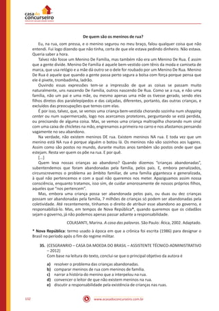 www.acasadoconcurseiro.com.br132
De quem são os meninos de rua?
	 Eu, na rua, com pressa, e o menino segurou no meu braço, falou qualquer coisa que não
entendi. Fui logo dizendo que não tinha, certa de que ele estava pedindo dinheiro. Não estava.
Queria saber a hora.
	 Talvez não fosse um Menino De Família, mas também não era um Menino De Rua. É assim
que a gente divide. Menino De Família é aquele bem-vestido com tênis da moda e camiseta de
marca, que usa relógio e a mãe dá outro se o dele for roubado por um Menino De Rua. Menino
De Rua é aquele que quando a gente passa perto segura a bolsa com força porque pensa que
ele é pivete, trombadinha, ladrão.
	 Ouvindo essas expressões tem-se a impressão de que as coisas se passam muito
naturalmente, uns nascendo De Família, outros nascendo De Rua. Como se a rua, e não uma
família, não um pai e uma mãe, ou mesmo apenas uma mãe os tivesse gerado, sendo eles
filhos diretos dos paralelepípedos e das calçadas, diferentes, portanto, das outras crianças, e
excluídos das preocupações que temos com elas.
	 É por isso, talvez, que, se vemos uma criança bem-vestida chorando sozinha num shopping
center ou num supermercado, logo nos acercamos protetores, perguntando se está perdida,
ou precisando de alguma coisa. Mas, se vemos uma criança maltrapilha chorando num sinal
com uma caixa de chicletes na mão, engrenamos a primeira no carro e nos afastamos pensando
vagamente no seu abandono.
	 Na verdade, não existem meninos DE rua. Existem meninos NA rua. E toda vez que um
menino está NA rua é porque alguém o botou lá. Os meninos não vão sozinhos aos lugares.
Assim como são postos no mundo, durante muitos anos também são postos onde quer que
estejam. Resta ver quem os põe na rua. E por quê.
	[...]
	 Quem leva nossas crianças ao abandono? Quando dizemos “crianças abandonadas”,
subentendemos que foram abandonadas pela família, pelos pais. E, embora penalizados,
circunscrevemos o problema ao âmbito familiar, de uma família gigantesca e generalizada,
à qual não pertencemos e com a qual não queremos nos meter. Apaziguamos assim nossa
consciência, enquanto tratamos, isso sim, de cuidar amorosamente de nossos próprios filhos,
aqueles que “nos pertencem”.
	 Mas, embora uma criança possa ser abandonada pelos pais, ou duas ou dez crianças
possam ser abandonadas pela família, 7 milhões de crianças só podem ser abandonadas pela
coletividade. Até recentemente, tínhamos o direito de atribuir esse abandono ao governo, e
responsabilizá-lo. Mas, em tempos de Nova República*, quando queremos que os cidadãos
sejam o governo, já não podemos apenas passar adiante a responsabilidade.
COLASANTI, Marina. A casa das palavras. São Paulo: Ática, 2002. Adaptado.
* Nova República: termo usado à época em que a crônica foi escrita (1986) para designar o
Brasil no período após o fim do regime militar.
35.	(CESGRANRIO – CASA DA MOEDA DO BRASIL – ASSISTENTE TÉCNICO-ADMINISTRATIVO
– 2012)
Com base na leitura do texto, conclui-se que o principal objetivo da autora é
a)	 resolver o problema das crianças abandonadas.
b)	 comparar meninos de rua com meninos de família.
c)	 narrar a história do menino que a interpelou na rua.
d)	 convencer o leitor de que não existem meninos na rua.
e)	 discutir a responsabilidade pela existência de crianças nas ruas.
 
