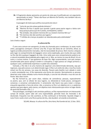 CEF – Interpretação de Texto – Profª Maria Tereza
www.acasadoconcurseiro.com.br 133
36.	O fragmento abaixo apresenta um ponto de vista que é justificado por um argumento
apresentado no texto. “Talvez não fosse um Menino De Família, mas também não era
um Menino De Rua.”
A passagem do texto que justifica esse ponto de vista é
a)	 “certa de que ele estava pedindo dinheiro.”
b)	 “Menino De Rua é aquele que quando a gente passa perto segura a bolsa com
força porque pensa que ele é pivete, trombadinha, ladrão.”
c)	 “Na verdade, não existem meninos DE rua. Existem meninos NA rua.”
d)	 “Os meninos não vão sozinhos aos lugares.”
e)	 “7 milhões de crianças só podem ser abandonadas pela coletividade.”
Leia o texto a seguir:
A cultura da fila
	 É uma cena comum em aeroporto; já antes da chamada para o embarque, às vezes muito
antes, passageiros começam a formar uma fila. O que não deixa de ser estranho; afinal, os
lugares já estão previamente marcados, não há necessidade de pressa. Nem mesmo a disputa
pelo lugar no compartimento de bagagens serve como explicação, pois muitos dos que estão
na fila não têm qualquer bagagem de mão. Uma razão para esse comportamento poderia ser
a natural ansiedade desencadeada pela viagem em si. Mas, ao menos no caso do Brasil, há um
outro, e curioso motivo. É que gostamos de fazer fila. Algo surpreendente, num país sempre
caracterizado pelo pouco apreço à ordem e à disciplina; a regra parece ser chegar primeiro a
qualquer custo, combinando esperteza e o poder dos cotovelos.
	 Contudo, a fila não é só uma maneira de organizar uma determinada demanda, seja por
ingressos, seja pelo acesso a um determinado lugar. A fila é um estilo de vida, e isso fica muito
visível nos fins de semana, nas casas de diversão. Passem pela Goethe num sábado à noite
e vocês constatarão isso. A fila representa uma forma de convívio. Normalmente as pessoas
deveriam estar todas voltadas numa mesma direção, o cara de trás olhando a nuca do cara da
frente. Mas não é assim.
	 Na fila formam-se, por assim dizer, nódulos de convivência; pessoas, especialmente
os jovens, que, sem se afastar de seus lugares, ou afastando-se muito pouco, conseguem
conversar, e conversar animadamente. E certamente não fazem isso para matar o tempo,
enquanto aguardam a hora de entrar; não, a conversa na fila é um objetivo em si, e podemos
apostar que para alguns, pelo menos, um objetivo mais interessante que entrar no lugar diante
do qual está formada a fila. [...]
	 Para psicólogos, sociólogos e até cientistas políticos, as filas representariam um interessante
campo de estudo, quem sabe até uma especialidade, gerando teses de mestrado e de
doutorado. Enquanto isso não acontece, as filas continuam se formando. Quando chegar o
Juízo Final e vocês virem uma fila às portas do Céu, não duvidem: ali estarão os brasileiros.
SCLIAR, Moacyr. A cultura da fila. Zero Hora, Rio Grande do Sul, 12 dez. 2011.
 