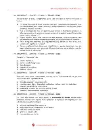 CEF – Interpretação de Texto – Profª Maria Tereza
www.acasadoconcurseiro.com.br 135
39.	(CESGRANRIO – LIQUIGÁS – TÉCNICO ELETRÔNICO – 2011)
De acordo com o texto, a importância que o sítio tinha para o menino revela-se no
trecho
a)	 “Eu tinha dois anos de idade quando meus pais compraram um pequeno sítio:
cinco alqueires de terra coberta de mato a oito quilômetros da nossa cidade, Santo
Anastácio, no oeste paulista.”
b)	 “Sob a orientação do meu avô paterno, que tinha sido fazendeiro, profissionais
reformaram a cerca de aroeira, ergueram um curral, um galpão para as ferramentas
e uma casa de tábuas, [...].”
c)	 “Com a ajuda da minha mãe e das minhas avós, meu pai cultivou um pomar – em
que metade das árvores eram pés de limão-taiti, sua fruta predileta – e uma horta.”
d)	 “Duas mangueiras enormes, que, segundo meu avô, deviam ter mais de 60 anos,
sombreavam o pátio dos fundos.”
e)	 “Íamos para lá nos finais de semana e nas férias. Às quartas ou quintas, meu avô
levava sal para o gado, e eu ia com ele. Meu sonho era me tornar adulto, casar, ter
filhos e morar ali até morrer.”
40.	(CESGRANRIO – LIQUIGÁS – TÉCNICO ELETRÔNICO – 2011)
“Pangola” e “braquiária” são
a)	 árvores frondosas.
b)	 plantas com folhas grossas.
c)	 tipos de capim.
d)	 espécies de orquídeas.
e)	 flores do campo.
41.	(CESGRANRIO – LIQUIGÁS – TÉCNICO ELETRÔNICO – 2011)
De acordo com o texto, a pergunta do autor no trecho “Eu disse que não – o que mais
eu poderia dizer?” significa que ele
a)	 tinha dúvidas sobre o que responder.
b)	 entendera que, diante da venda já realizada, o melhor a fazer era nada dizer.
c)	 esperava que a mãe lhe respondesse.
d)	 gostaria de, primeiro, ter ouvido a opinião do avô.
e)	 apresenta sentimentos de indiferença.
42.	(CESGRANRIO – LIQUIGÁS – TÉCNICO ELETRÔNICO – 2011)
Em “Meu avô morreu dois anos depois, e, ruminando sua morte, escrevi meus
primeiros poemas com alguma marca própria.”, a expressão em negrito pode ser
substituída adequadamente por
a)	 sofrendo e elaborando a sua morte.
b)	 procurando evitar o sofrimento da sua morte.
c)	 sonhando com a sua morte.
d)	 ignorando a sua morte.
e)	 esquecendo a sua morte.
 