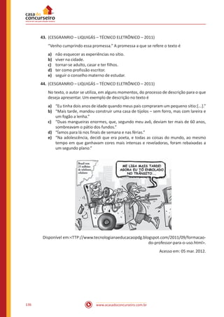 www.acasadoconcurseiro.com.br136
43.	(CESGRANRIO – LIQUIGÁS – TÉCNICO ELETRÔNICO – 2011)
“Venho cumprindo essa promessa.” A promessa a que se refere o texto é
a)	 não esquecer as experiências no sítio.
b)	 viver na cidade.
c)	 tornar-se adulto, casar e ter filhos.
d)	 ter como profissão escritor.
e)	 seguir o conselho materno de estudar.
44.	(CESGRANRIO – LIQUIGÁS – TÉCNICO ELETRÔNICO – 2011)
No texto, o autor se utiliza, em alguns momentos, do processo de descrição para o que
deseja apresentar. Um exemplo de descrição no texto é
a)	 “Eu tinha dois anos de idade quando meus pais compraram um pequeno sítio:[...].”
b)	 “Mais tarde, mandou construir uma casa de tijolos – sem forro, mas com lareira e
um fogão a lenha.”
c)	 “Duas mangueiras enormes, que, segundo meu avô, deviam ter mais de 60 anos,
sombreavam o pátio dos fundos.”
d)	 “Íamos para lá nos finais de semana e nas férias.”
e)	 “Na adolescência, decidi que era poeta, e todas as coisas do mundo, ao mesmo
tempo em que ganhavam cores mais intensas e reveladoras, foram rebaixadas a
um segundo plano.”
Disponível em:<TTP://www.tecnologianaeducacaopdg.blogspot.com/2011/09/formacao-
do-professor-para-o-uso.html>.
Acesso em: 05 mar. 2012.
 