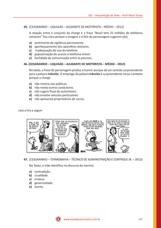 CEF – Interpretação de Texto – Profª Maria Tereza
www.acasadoconcurseiro.com.br 137
45.	(CESGRANRIO – LIQUIGÁS – AJUDANTE DE MOTORISTA – MÉDIO – 2012)
A relação entre o conjunto da charge e a frase “Brasil tem 25 milhões de telefones
celulares” fica clara porque a imagem e a fala do personagem sugerem o(a)
a)	 sentimento de vigilância permanente.
b)	 aperfeiçoamento dos aparelhos celulares.
c)	 inadequação do uso do telefone.
d)	 popularização do acesso à telefonia móvel.
e)	 facilidade de comunicação entre as pessoas.
46. (CESGRANRIO – LIQUIGÁS – AJUDANTE DE MOTORISTA – MÉDIO – 2012)
No texto, a frase do personagem produz o humor porque dá um sentido surpreendente
para a palavra trânsito. O emprego da palavra trânsito é surpreendente nesse contexto
porque a charge
a)	 não mostra vias públicas.
b)	 não revela outros condutores.
c)	 não sugere fluxo de automóveis.
d)	 não envolve veículos particulares.
e)	 não apresenta proprietários de carros.
Leia a tira a seguir:
47.	(CESGRANRIO – TERMOBAHIA – TÉCNICO DE ADMINISTRAÇÃO E CONTROLE JR. – 2012)
No Texto, a mãe identifica no discurso do menino
a)	 contradição.
b)	 crueldade.
c)	 tristeza.
d)	 generosidade.
e)	 acerto.
 