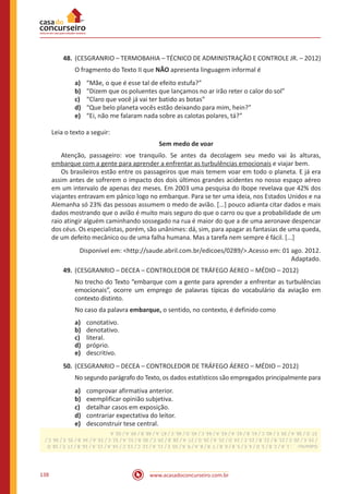 www.acasadoconcurseiro.com.br138
48.	(CESGRANRIO – TERMOBAHIA – TÉCNICO DE ADMINISTRAÇÃO E CONTROLE JR. – 2012)
O fragmento do Texto II que NÃO apresenta linguagem informal é
a)	 “Mãe, o que é esse tal de efeito estufa?”
b)	 “Dizem que os poluentes que lançamos no ar irão reter o calor do sol”
c)	 “Claro que você já vai ter batido as botas”
d)	 “Que belo planeta vocês estão deixando para mim, hein?”
e)	 “Ei, não me falaram nada sobre as calotas polares, tá?”
Leia o texto a seguir:
Sem medo de voar
	 Atenção, passageiro: voe tranquilo. Se antes da decolagem seu medo vai às alturas,
embarque com a gente para aprender a enfrentar as turbulências emocionais e viajar bem.
	 Os brasileiros estão entre os passageiros que mais temem voar em todo o planeta. E já era
assim antes de sofrerem o impacto dos dois últimos grandes acidentes no nosso espaço aéreo
em um intervalo de apenas dez meses. Em 2003 uma pesquisa do Ibope revelava que 42% dos
viajantes entravam em pânico logo no embarque. Para se ter uma ideia, nos Estados Unidos e na
Alemanha só 23% das pessoas assumem o medo de avião. [...] pouco adianta citar dados e mais
dados mostrando que o avião é muito mais seguro do que o carro ou que a probabilidade de um
raio atingir alguém caminhando sossegado na rua é maior do que a de uma aeronave despencar
dos céus. Os especialistas, porém, são unânimes: dá, sim, para apagar as fantasias de uma queda,
de um defeito mecânico ou de uma falha humana. Mas a tarefa nem sempre é fácil. [...]
Disponível em: <http://saude.abril.com.br/edicoes/0289/>.Acesso em: 01 ago. 2012.
Adaptado.
49.	(CESGRANRIO – DECEA – CONTROLEDOR DE TRÁFEGO ÁEREO – MÉDIO – 2012)
No trecho do Texto “embarque com a gente para aprender a enfrentar as turbulências
emocionais”, ocorre um emprego de palavras típicas do vocabulário da aviação em
contexto distinto.
No caso da palavra embarque, o sentido, no contexto, é definido como
a)	 conotativo.
b)	 denotativo.
c)	 literal.
d)	 próprio.
e)	 descritivo.
50.	(CESGRANRIO – DECEA – CONTROLEDOR DE TRÁFEGO ÁEREO – MÉDIO – 2012)
No segundo parágrafo do Texto, os dados estatísticos são empregados principalmente para
a)	 comprovar afirmativa anterior.
b)	 exemplificar opinião subjetiva.
c)	 detalhar casos em exposição.
d)	 contrariar expectativa do leitor.
e)	 desconstruir tese central.
Gabarito: :1.A/2.B/3.D/4.E/5.B/6.B/7.B/8.A/9.A/10.E/11.A/12.C/13.C/14.A/15.A/16.B/17.E/18.D
/19.E/20.C/21.B/22.B/23.C/24.D/25.A/26.D/27.A/28.B/29.C/30.B/31.A/32.C/33.A/34.B/35.E/36.C/
37.D/38.A/39.E/40.C/41.B/42.A/43.A/44.C/45.D/46.C/47.A/48.B/49.A/50.A
 