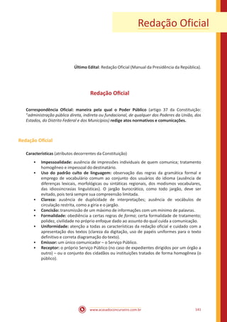www.acasadoconcurseiro.com.br 141
Redação Oficial
Último Edital: Redação Oficial (Manual da Presidência da República).
Redação Oficial
Correspondência Oficial: maneira pela qual o Poder Público (artigo 37 da Constituição:
“administração pública direta, indireta ou fundacional, de qualquer dos Poderes da União, dos
Estados, do Distrito Federal e dos Municípios) redige atos normativos e comunicações.
Redação Oficial
Características (atributos decorrentes da Constituição)
•• Impessoalidade: ausência de impressões individuais de quem comunica; tratamento
homogêneo e impessoal do destinatário.
•• Uso do padrão culto de linguagem: observação das regras da gramática formal e
emprego de vocabulário comum ao conjunto dos usuários do idioma (ausência de
diferenças lexicais, morfológicas ou sintáticas regionais, dos modismos vocabulares,
das idiossincrasias linguísticas). O jargão burocrático, como todo jargão, deve ser
evitado, pois terá sempre sua compreensão limitada.
•• Clareza: ausência de duplicidade de interpretações; ausência de vocábulos de
circulação restrita, como a gíria e o jargão.
•• Concisão: transmissão de um máximo de informações com um mínimo de palavras.
•• Formalidade: obediência a certas regras de forma; certa formalidade de tratamento;
polidez, civilidade no próprio enfoque dado ao assunto do qual cuida a comunicação.
•• Uniformidade: atenção a todas as características da redação oficial e cuidado com a
apresentação dos textos (clareza da digitação, uso de papéis uniformes para o texto
definitivo e correta diagramação do texto).
•• Emissor: um único comunicador – o Serviço Público.
•• Receptor: o próprio Serviço Público (no caso de expedientes dirigidos por um órgão a
outro) – ou o conjunto dos cidadãos ou instituições tratados de forma homogênea (o
público).
 