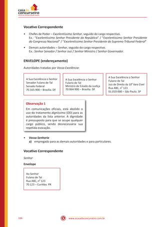www.acasadoconcurseiro.com.br144
Vocativo Correspondente
•• Chefes de Poder – Excelentíssimo Senhor, seguido do cargo respectivo.
Ex.: “Excelentíssimo Senhor Presidente da República” / “Excelentíssimo Senhor Presidente
do Congresso Nacional” / “Excelentíssimo Senhor Presidente do Supremo Tribunal Federal”
•• Demais autoridades – Senhor, seguido do cargo respectivo.
Ex.: Senhor Senador / Senhor Juiz / Senhor Ministro / Senhor Governador.
ENVELOPE (endereçamento)
Autoridades tratadas por Vossa Excelência:
A Sua Excelência o Senhor
Senador Fulano de Tal
Senado Federal
70.165-900 – Brasília. DF
 
A Sua Excelência o Senhor
Fulano de Tal
Ministro de Estado da Justiça
70.064-900 – Brasília. DF
 
A Sua Excelência o Senhor
Fulano de Tal
Juiz de Direito da 10
a
Vara Cível
Rua ABC, n
o
123
01.010-000 – São Paulo. SP
Observação 1
Em comunicações oficiais, está abolido o
uso do tratamento digníssimo (DD) para as
autoridades da lista anterior. A dignidade
é pressuposto para que se ocupe qualquer
cargo público, sendo desnecessária sua
repetida evocação.
•• Vossa Senhoria
a)	 empregado para as demais autoridades e para particulares.
Vocativo Correspondente
Senhor
Envelope
Ao Senhor
Fulano de Tal
Rua ABC, n
o
123
70.123 – Curitiba. PR
 