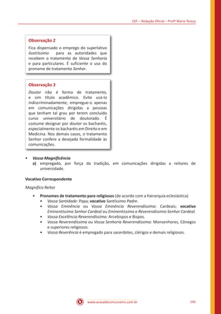 CEF – Redação Oficial – Profª Maria Tereza
www.acasadoconcurseiro.com.br 145
Observação 2
Fica dispensado o emprego do superlativo
ilustríssimo para as autoridades que
recebem o tratamento de Vossa Senhoria
e para particulares. É suficiente o uso do
pronome de tratamento Senhor.
Observação 3
Doutor não é forma de tratamento,
e sim título acadêmico. Evite usá-lo
indiscriminadamente; empregue-o apenas
em comunicações dirigidas a pessoas
que tenham tal grau por terem concluído
curso universitário de doutorado. É
costume designar por doutor os bacharéis,
especialmente os bacharéis em Direito e em
Medicina. Nos demais casos, o tratamento
Senhor confere a desejada formalidade às
comunicações.
•• Vossa Magnificência
a)	 empregado, por força da tradição, em comunicações dirigidas a reitores de
universidade.
Vocativo Correspondente
Magnífico Reitor
•• Pronomes de tratamento para religiosos (de acordo com a hierarquia eclesiástica)
•• Vossa Santidade: Papa; vocativo Santíssimo Padre.
•• Vossa Eminência ou Vossa Eminência Reverendíssima: Cardeais; vocativo
Eminentíssimo Senhor Cardeal ou Eminentíssimo e Reverendíssimo Senhor Cardeal.
•• Vossa Excelência Reverendíssima: Arcebispos e Bispos.
•• Vossa Reverendíssima ou Vossa Senhoria Reverendíssima: Monsenhores, Cônegos
e superiores religiosos.
•• Vossa Reverência é empregado para sacerdotes, clérigos e demais religiosos.
 