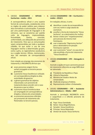 www.acasadoconcurseiro.com.br 147
CEF – Redação Oficial – Profª Maria Tereza
5.	 (30182) CESGRANRIO – SEPLAG –
Sanitarista – médio – 2011
A correspondência oficial é uma espécie
formal de comunicação, estabelecida entre
os órgãos do poder público para elaborar
atos normativos e comunicações. É pautada
por uma padronização de linguagem e de
estrutura, que se caracteriza por padrão
culto da linguagem, impessoalidade,
formalidade, clareza, concisão,
uniformidade, uso adequado dos pronomes
de tratamento. Para que as comunicações
sejam compreendidas por todo e qualquer
cidadão, há que evitar o uso de uma
linguagem restrita a determinados grupos,
como a gíria, os regionalismos vocabulares
ou o jargão técnico. Ofícios, memorandos,
atas são exemplos de correspondência
oficial.
Com relação ao emprego dos pronomes de
tratamento, é INCORRETO afirmar que
a)	 esses pronomes exigem forma
verbal conjugada na terceira pessoa
gramatical.
b)	 o pronome Vossa Excelência é utilizado
em correspondência dirigida às altas
autoridades do governo.
c)	 o gênero gramatical do adjetivo
relacionado a um pronome de
tratamento deve coincidir com o sexo
da pessoa a que se refere.
d)	 o pronome Vossa Eminência deve
ser empregado em correspondência
dirigida a reitores de universidades.
e)	 os pronomes possessivos referidos
aos pronomes de tratamento são
flexionados na terceira pessoa.
6.	 (30183) CESGRANRIO – BB – Escriturário –
médio – 2010/1
Em redações oficiais, é certo
a)	 identificar o autor da correspondência
com seu nome e cargo abaixo da
assinatura.
b)	 escolher a forma de tratamento “Vossa
Senhoria”, se o destinatário for mulher.
c)	 fechar o texto com “respeitosamente”,
para pessoas do mesmo nível
hierárquico.
d)	 usar a expressão “Digníssimo Senhor”
para o destinatário em posição
hierárquica superior.
e)	 usar o pronome “vosso”, no caso de ter
sido escolhida a forma de tratamento
“Vossa Excelência”.
7.	 (30184) CESGRANRIO – EPE – Advogado Jr.
– 2007
Assinale a opção em que o pronome pessoal
de tratamento referente ao cargo NÃO deve
ser abreviado.
a)	 Presidente da República e Papa.
b)	 Cônsul e Deputado.
c)	 Ministro de Estado e Reitor de
Universidade.
d)	 Chefe de empresa e Prefeito.
e)	 Representante militar e Embaixador.
8.	 (30185) CESGRANRIO – EPE – Assistente
Administrativo Jr. – Médio – 2007
Assinale a correlação INCORRETA entre
o cargo/título e o referido pronome de
tratamento.
a)	 Papa: Vossa Santidade.
b)	 Reitor: Vossa Magnificência.
c)	 Senador: Vossa Excelência.
d)	 Príncipe: Vossa Majestade.
e)	 Diretor de escola: Vossa Senhoria.
Gabarito: 5.D 6.A 7.A 8.D.
 