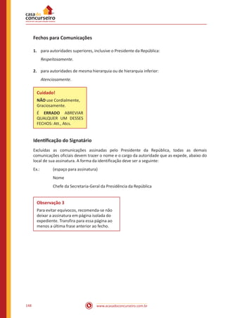 www.acasadoconcurseiro.com.br148
Fechos para Comunicações
1.	 para autoridades superiores, inclusive o Presidente da República:
Respeitosamente.
2.	 para autoridades de mesma hierarquia ou de hierarquia inferior:
Atenciosamente.
Cuidado!
NÃO use Cordialmente,
Graciosamente.
É ERRADO ABREVIAR
QUALQUER UM DESSES
FECHOS: Att., Atcs.
Identificação do Signatário
Excluídas as comunicações assinadas pelo Presidente da República, todas as demais
comunicações oficiais devem trazer o nome e o cargo da autoridade que as expede, abaixo do
local de sua assinatura. A forma da identificação deve ser a seguinte:
Ex.: 	 (espaço para assinatura)
		 Nome
		 Chefe da Secretaria-Geral da Presidência da República
Observação 3
Para evitar equívocos, recomenda-se não
deixar a assinatura em página isolada do
expediente. Transfira para essa página ao
menos a última frase anterior ao fecho.
 