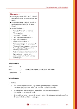 CEF – Redação Oficial – Profª Maria Tereza
www.acasadoconcurseiro.com.br 149
Observação 4
•	 Não empregue PRECIOSISMOS: palavras
raras, muitas vezes arcaicas, antigas, em
desuso.
•	 Não empregue NEOLOGISMOS: criação
de palavra (barrichelização do Felipe
Massa).
•	 Não use BREGUICES:
•	 “Prezados”, “caros”, no vocativo;
•	 “Em resposta...”
•	 “Outrossim”, “Destarte”, ...
•	 “Sem mais, subscrevemo-nos.”;
•	 Traço para a assinatura.
•	 “Vimos por meio desta...”
•	 “Temos a satisfação de comunicar...”
•	 “Nada mais havendo para o momento,
ficamos à disposição para maiores
informações necessárias.”
•	 “Subscrevemos, mui atenciosamente.”
•	 “Aproveitamos o ensejo, para
protestos da mais elevada estima e
consideração.”
Padrão Ofício
Ofício		
Aviso		
	
  
	 FORMA SEMELHANTE / FINALIDADE DIFERENTE
Memorando 		
Semelhanças
1.	 Partes:
•• tipo e número do expediente, seguido da sigla do órgão que o expede.
Exs.: Mem. 123/2002-MF Aviso 123/2002-SG Of. 123/2002-MME
•• local e data em que foi assinado, por extenso, com alinhamento à direita.
Ex.: Brasília, 15 de março de 2012.
•• destinatário (o nome e o cargo da pessoa a quem é dirigida a comunicação; no ofício,
deve ser incluído também o endereço).
 